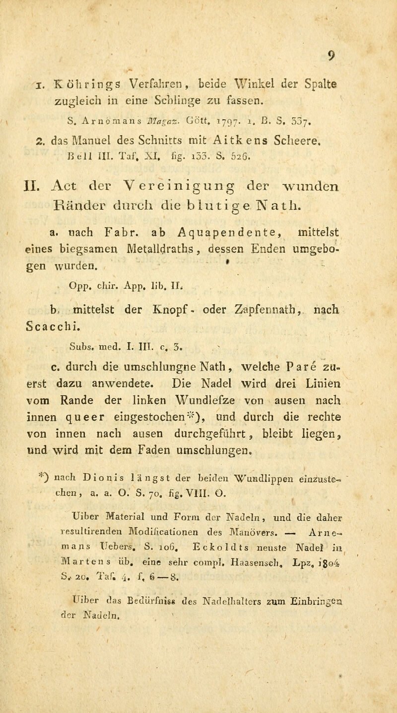 zugleich in eine Schlinge zu fassen. S. Arnomans falägüz. Gott, 1797. 1. ß. S, 537. 2. das Manuel des Schnitts mit Aitkens Scheere. Bell III. Taf, XI. fig. i53. S. 52Ö. II. Act der Vereinigung der -wunden Ränder durch die blutige Nath. a. nach Fabr. ab Aquapendente, mittelst eines biegsamen Metalldraths, dessen Enden umgebo- gen wurden. • Opp, chir. App. lib, IL b mittelst der Knopf- oder Z-apfennatb,. nach Scacchi. Subs. med. I. III. c. 3. c. durch die umschlungne Nath, welche Pare zu- erst dazu anwendete. Die Nadel wird drei Linien vom Rande der linken Wundlefze von ausen nach innen queer eingestochen*), und durch die rechte von innen nach ausen durchgeführt, bleibt liegen, und wird mit dem Faden umschlungen. *) nach Dionis längst der beiden Wundlippen einzuste- chen , a. a. O. S. 70. hg. VIII. O. Uiber Material und Form der Fädeln, und die daher resultirenden Modilicationen des Manövers. — Arne- mans Hebers. S. 106. Eckoldts neuste Nadel in Märten s üb. eine sehr comp], Haasensch, Lpz, i$o4 S., 20. Taf« 4. f, 6—8. Uiber das Bedürfnis« des Nadelhalters zum Einbringe» der Nadeln.
