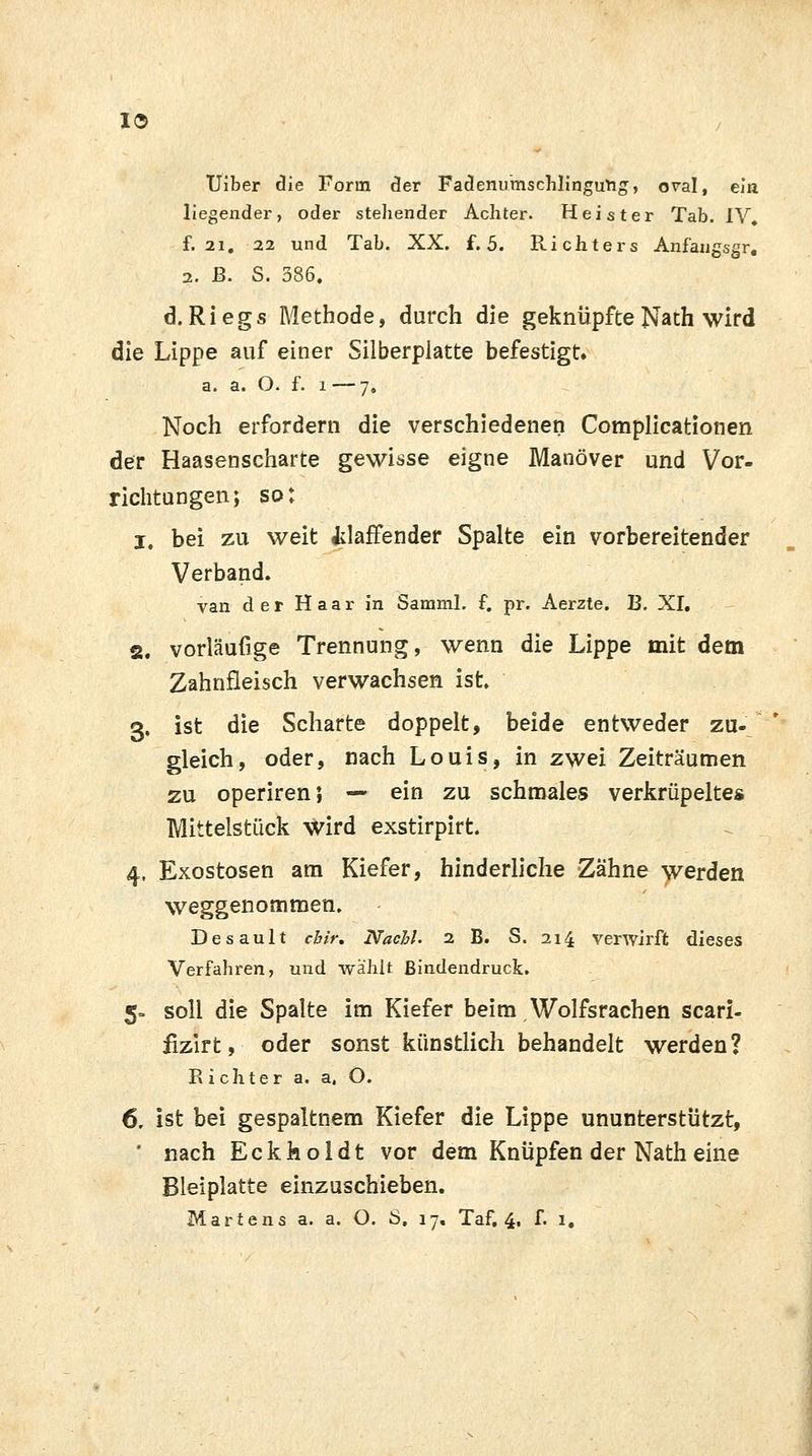 I© TJiber die Forin der Fadenumschlingung, oval, ein liegender, oder stellender Achter. Heister Tab. IV. f. 21, 22 und Tab. XX. f. 5. Richters Anfangsgr, 2. ß. S. 386. d. Riegs Methode, durch die geknüpfte Nath wird die Lippe auf einer Silberplatte befestigt. a. a. O. f. l —7. Noch erfordern die verschiedenen Complicationen der Haasenscharte gewisse eigne Manöver und Vor- richtungen; so: i. bei zu weit klaffender Spalte ein vorbereitender Verband. van der Haar in Samml. f. pr. Aerzte. B. XI. 2. vorläufige Trennung, wenn die Lippe mit dem Zahnfleisch verwachsen ist. 3. ist die Scharte doppelt, beide entweder zu- gleich, oder, nach Louis, in zwei Zeiträumen zu operiren J — ein zu schmales verkrüpeltes Mittelstück wird exstirpirt. 4. Exostosen am Kiefer, hinderliche Zähne werden weggenommen. Desault cbir. Nachl. 2 B. S. 214 verwirft dieses Verfahren, und wählt Bindendruck. 5= soll die Spalte im Kiefer beim Wolfsrachen scari- fizirt, oder sonst künstlich behandelt werden? Richter a. a, Ö. 6. ist bei gespaltnem Kiefer die Lippe ununterstützt, ' nach Eckholdt vor dem Knüpfen der Nath eine Bleiplatte einzuschieben.