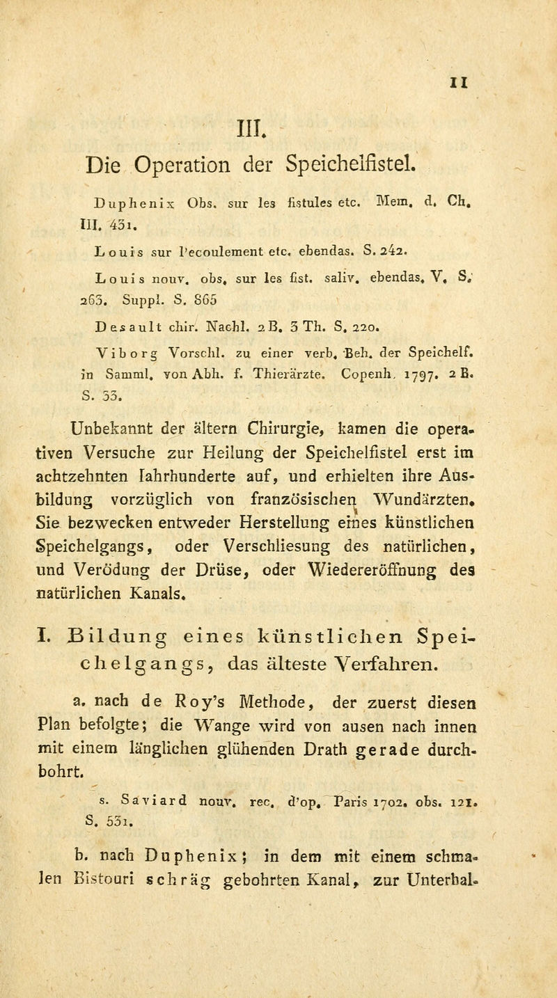 III. Die Operation der Speichelfistel. Duphenix Obs. sur les fistules etc. Mem. d, Ch. III. 43i. Louis sur l'ecoulement etc. ebendas. S. 242. Louis nouv. obs4 sur les fist. saliv. ebendas« V, S; 265. Suppl. S. 865 Desault cliir. Nachl. 2B. 3 Th. S. 220. Viborg Vorschi, zu einer verb, Beh. der Speichelf. in Samml. yon Abh. f. Thierärzte. Copenh, 1797. 2 B. S. 53. Unbekannt der altern Chirurgie, kamen die opera- tiven Versuche zur Heilung der Speichelfistel erst im achtzehnten lahrhunderte auf, und erhielten ihre Aus- bildung vorzüglich von französischen, Wundärzten» Sie bezwecken entweder Herstellung eines künstlichen Speichelgangs, oder Verschliesung des natürlichen, und Verödung der Drüse, oder Wiedereröffnung des natürlichen Kanals. I. Bildung eines künstlichen Spei- chelgangs, das älteste Verfahren. a. nach de Roy's Methode, der zuerst diesen Plan befolgte; die Wange wird von ausen nach innen mit einem länglichen glühenden Drath gerade durch- bohrt. s. Saviard nouv. rec. d'op, Paris 1702. obs. 121. S. 53i. b. nach Duphenix; in dem mit einem schma- len Bistouri schräg gebohrten Kanal, zur Unterbai-