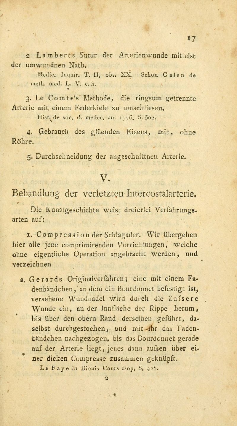2 Lamberts Sötur der Arterienwunde mittelst der umwundnen Nath. l'.Iedic. Inquir, T. II, obs. XX. Schon Galen de meth. med. L. V. c. 5. 3. Le Comte's Methode, die ringsum getrennte Arterie mit einem Federkiele zu umschliesen. Hist. de soc, d, raedec. an. 1776. S. 302. 4. Gebrauch des glüenden Eisens, mit, ohne Röhre, 5. Durchschneidung der angeschnittnen Arterie. . V. Behandlung der verletzten Intercostalarterie. Die Kunstgeschichte weist dreierlei Verfahrungs- arten auf: 1. Compressionder Schlagader. Wir übergehen hier alle jene comprimirenden Vorrichtungen, welche ohne eigentliche Operation angebracht werden, und verzeichnen a. Gerards Originaiverfahren; eine mit einem Fä- denbändchen, an dem ein Bourdonnet befestigt ist, versehene Wundnadel wird durch die äufsere Wunde ein, an der Inntläche der Rippe herum, bis über den obern Rand derselben geführt, da- selbst durchgestochen, und mit--ihr das Faden- bändchen nachgezogen, bis das Bourdonnet gerade auf der Arterie liegt, jenes dann aufsen über ei- ner dicken Compresse zusammen geknüpft. La Faye in Dionis Cours d'op. S. ^a5. 2