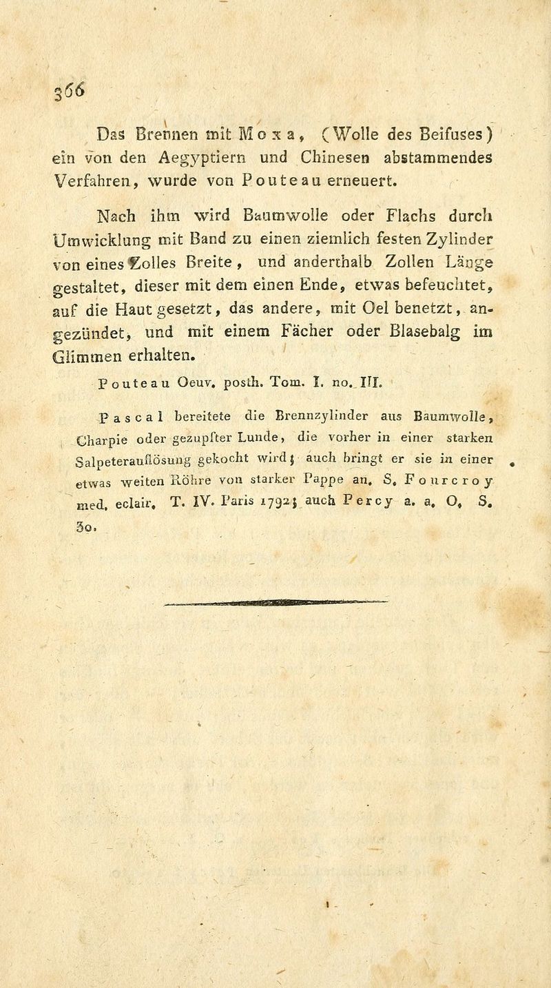 Das Brennen mit M o x a , ( Wolle des Beifuses ) ein von den Aegyptiern und Chinesen abstammendes Verfahren, wurde von P oute au erneuert. Nach ihm wird Baumwolle oder Flachs durch Umwicklung mit Band zu einen ziemlich festen Zylinder von eines Zolles Breite, und anderthalb Zollen Länge o-estaltet, dieser mit dem einen Ende, etwas befeuchtet, auf die Haut gesetzt, das andere, mit Oel benetzt, an- gezündet, und mit einem Fächer oder Blasebalg im Glimmen erhalten. ■p oute au Oeuv. posth. Tom. I. no..III. Pascal bereitete die Brennzylinder aus Baumwolle, Charpie oder gezupfter Lunde, die vorher in einer starken Salpeterauflösung gekocht wird} auch bringt er sie in einer etwas weiten Röhre von starker Pappe an, S, Fourcroy med, eclair, T. IV. Paris 1792J auch Percy a. a, O, S. So.