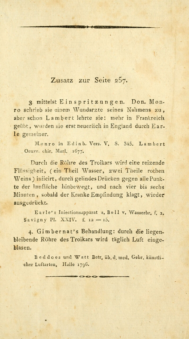 >*~H Zusatz zur Seite 25y. 3. mittelst Einspritzungen. Don» Mon- ro schrieb sie einem Wundarzte seines Nahmens zu, aber schon Lambert lehrte sie: mehr in Frankreich geübt, wurden tie erst neuerlich in England durch Ear- le gemeiner. Monro in E d i n b. Vers. V, S. 545. Lambert Oeuvr. chir, Marl. 1677. Durch die Röhre des Troikars wird eine reizende Flüssigkeit, (ein Theil Wasser, zwei Theile rothen Weins ) iniicirt, durch gelindes Drücken gegen alle Punk- te der Innflache hinbewegt, und nach vier bis sechs Minuten, sobald der Kranke Empfindung klagt, wieder ausgedrückt. Earle's Inieciionsapparat s. Bell v, Wasserbr, f, 2, Savigny PI. XXIV. f. 1a — i5. 4. Gimbernat's Behandlung: durch die liegen- bleibende Röhre des Troikars wird täglich Luft einge- blasen. Beddoes und Watt Betr, üb. d. med, Gebr. künstli- cher Luftarten» Halle 1796.