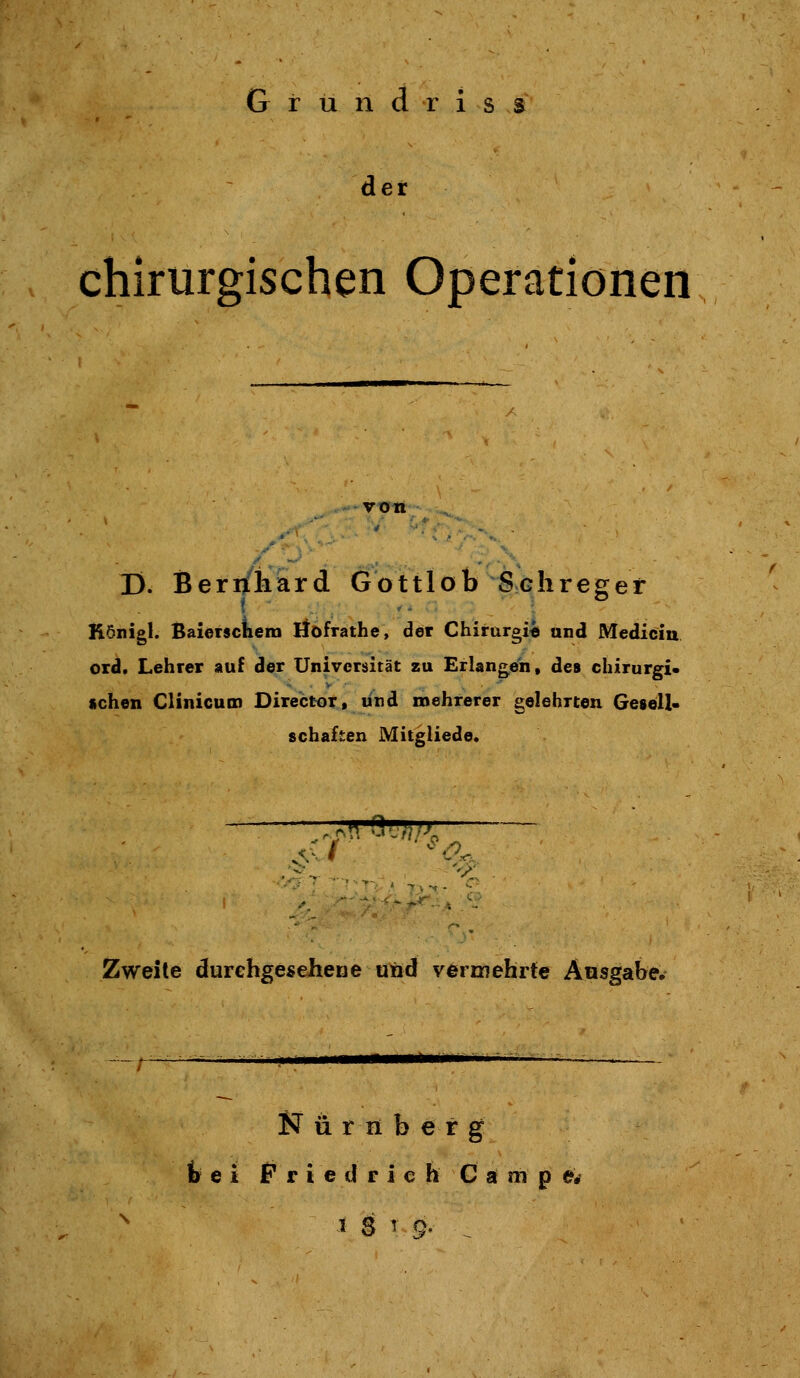 er chirurgischen Operationen von .^ D. Beri/iiard Gottlob Schreger Königl. Baietscilem Höfrathe, der Chirargi« and Medlcin oxd. Lehrer auf der Universität zu Erlangten, des chirurgi* «chen CHnicum Director, und mehrerer gelehrten Gesell« schaffen Mitgliede, Zweite durehgeseherje und vermehrte Ausgabe^ ^MÜMIÜM N ü r H b e r g fc e i P r i e d r i c h C a m p ©rf 1 S T g, ^