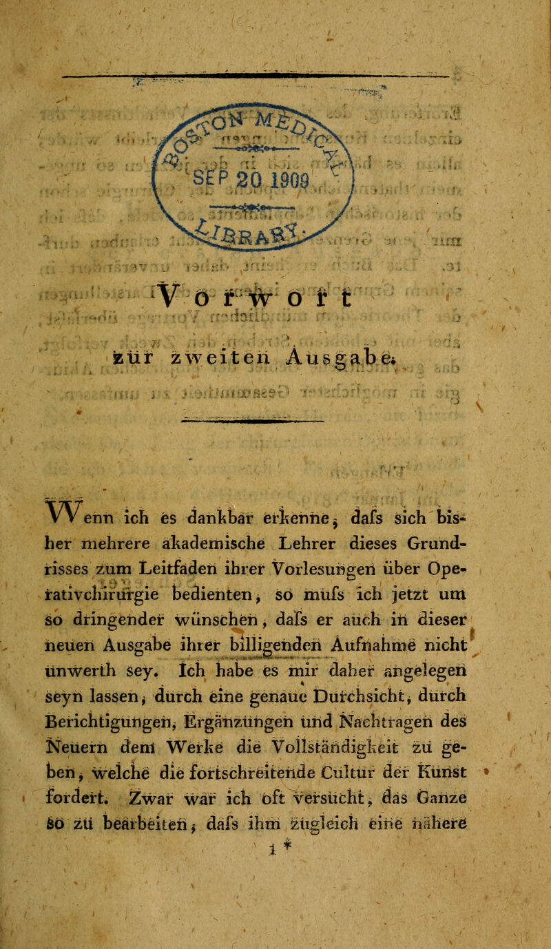 V ö r W ö t t ssür zweiten Ausgabe» VV enn ich es danl^bar erkenne ^ dafs sich bis- her mehrere akademische Lehrer dieses Grand- risses zum Leitfaden ihrer Vorlesungen über Ope- rativchirurgie bedienten, so mufs ich jetzt um so dringender wünschfeh, dals er auch iti dieser iieuen Ausgabe ihrer billigenden Aufnahme nicht unwerth sey. Ich habe es mir daher angelegen seyh lassen j durch eine genaue Duirchsicht, durch Berichtigungen^ Ergänzungen Und Nachtragen des Neuem denl Werke die Vollständigkeit zu ge- ben j welche die fortschreitende Cultür der Kunst fordert. Zwar war ich bft Versucht,, das Ganze 6ö zu bearbeiten j dals ihm ziigteich eine häherö