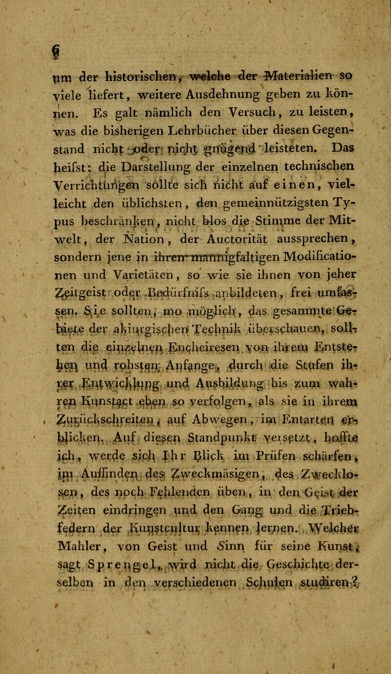 ^m cler historischen^ w«lehe der Materialien sp viele liefert, weitere Ausdehnung geben zu kön- nen. Es galt nämlich den Versuch, zu leisten, was die bisherigen Lehrbücher über diesen Gegen- stand nicht JO^^Ft Tiic,h| giltig^ptj leisteten. Das heifst: die Darstellung der einzelnen technischen Verrichttmgen sollte sich nicht auf einen, viel- leicht den üblichsten , den gemeinnützigsten Ty- pus beschränken^ nicht blos die Stimme der Mit- welt , der Nation, der Auctorität aussprechen, sondern jene in ihrenr nratinigfaltigen Modihcatio^ nen und. Varietäten, so wie sie ihnen von jeher 2^itgeist^oder rB^dürfnifs ,apbildeien, frei umfa«T sen. S,ie sollten, mo möglich, das gesammtelGeT \%(ß^ der alnjOiigisc^heni Technik überschauen, solli teri dig e^i^z,ifl^(^^.Enqheixe$e^'^q^^^ Entster ^ei\ nn^ rphstjan; Anfänge, dnrch 41^ Stfrfeii ih- i;fr ;gn^v^icj^|iipg, und Austiil.dung bis zum wah- re» ^unstj^ct .^feen so verfolgen, als sie in ihrem , ^ui;iLdiSchreitßn ^ auf Abwegen , im Entarteri ejh yicheii,,.^uf^ diesen Standpunkt; yeisptzt, hoffte ich, werde ,sipj^ phr ^Ück im Prüfen scharfen^ ijii .Auffind^i\; desi ^weckrnäsigen, des Zwecklo- sc;ri, des noch Fehlenden üben, in den G^ist:der i^eiten eindringen und den Gang und die iTrieb- federn der ,|\ui:}^tcultuij kennen |er;)en. . WeljGhöi? Mahler, von Geist und <Sinn für seine Kun^fe^ ß^gt Sprengel,,, :wird nicht die Geschichte der- selben in i^ei!,,^verschiedenen S^huJ^n ^stucferei>>?;