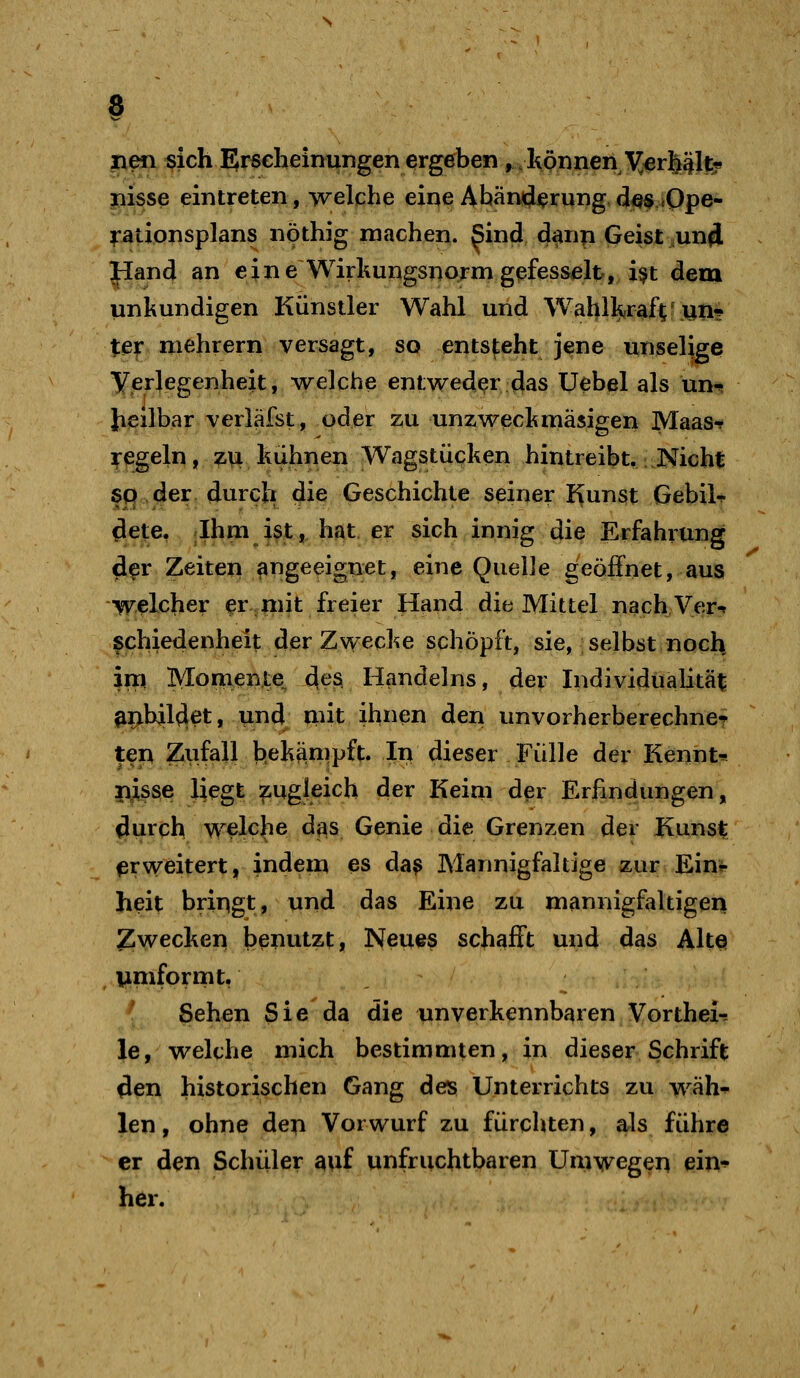 neu «ich EJr^cheinungenergeben ^-Itpnnen \^^erfeält? jiisse eintreten, welche eine Ahämji^rung,d«^jOpe- rationsplans nöthig machen. Sind d^np Geist ,un4 Hand an eine WirhungsnQrmgefesselt, i$t dem unkundigen Künstler Wahl und Wahll^raftf un? tei: niehrern versagt, so entsteht jene unselige Verlegenheit, welche entweder das Uebel als un^ heilbar verläfst, oder zu unzwecl^mäsigen Maas-? regeln, z\i hulinen Wagstü<?ken hintreibt. .Nicht sp der durch die Geschichte seiner I>unst Gebil«? ^ej^e, .Ihm i3t,:h^t. er sich innig die Erfahrung d^r Zeiten angeeignet, eine Quelle geöffnet, aus welcher er mit freier Hand die Mittel nachVer-t ^chiedenheit der Zwecke schöpft, sie, selbst noch im Momente^ des Handelns, der Individualität ^^bil4et, und^ nnt ihnen den unvorherberechne? ten Zufall behänipft. In dieser Fülle der Kennt* njisse liegt zugleich der Keim d^r Erfindungen, durch welche das Genie die Grenzen der Kunst erweitert, indeui es da? Mannigfaltige zur Ein^ heit bringt, und das Eine zu mannigfaltigen ^Jwecken benutzt, Neues schafft und das Altei , i;imformt, Sehen Sie da die unverkennbaren Vorthei-, le, welche mich bestimmten, in dieser Schrift den historischen Gang des Unterrichts zu wäh^ len, ohne den Vorwurf zu fürchten, als führe er den Schüler auf unfruchtbaren Umwegen ein-^ her.