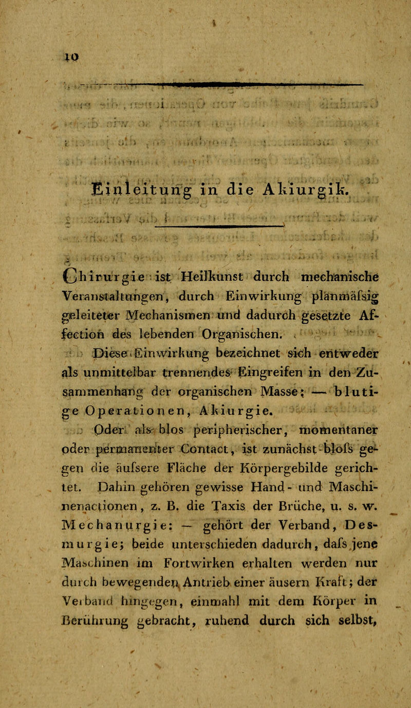 IQ T-** Einleitung in die Alxiurgik, Chirurgie ist Heilkunst durch mechanische VeiansCaltiingen, durch Einwirkung plänmäfsig geleiteter Mechanismen und dadurch gesetzte Af- leetioh des lebenden Organischen. . - Diese.Einwirkung bezeichnet ^idh entweder Sils unmittelbar trennendes; Eingreifen in den Zu- sammenhang der organischen Masse; —bluti- ge Operationen, Akiurgie. Oder ftfe blos peripherischer, momentaner oder permaTiemer Contact, ist zunächst blofs ge^ gen die aufsere Fläche der Körpergebilde gerich- tet. Dahin gehören gewisse Hand - und Maschi- nenac^onen, z. B. die Taxis der Brüche, u. s. w. Mechanurgie: — gehört der Verband, Des- m u r g i e; beide unterschieden dadurch» dafs jene Maschinen im Fortwirken erhalten werden nur durch bewegendeu Antrieb einer äusern Kraft; der Veiband hingegen, einmahl mit dem Körper in Berührung gebracht, ruhend durch sich selbst,