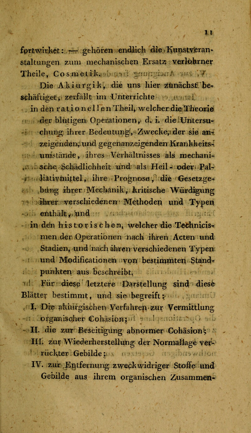 fprtwirket ::vr^: gehöfjen endilich diej KunstYJeran- staltungen zum mechanischen Ersatz verlohrner Theile, Cosmetil^^/ijia^ii ■^iuf:-^:ji:f\ ;-n ;/ Die AkiurgikV di« uns hier^linäcfasfi'be-^ schäftiget}• zerfällt im Unterrichte >'> iijii<*i, . in den rationeilßnTheilj welcherdielTheoariö der blutigen. Op€rationei>,. dliv dieiUntersu- 't chun^ ihrer Bedeutung,^Zwecke,!der sie ant zeigenden^ xuid gegenanzeigenden Kranhheits-I ',' ' umstände, ihres Verhältnisses als mechani-. ,iA .1. sU3.e. Schädlichheit und: als Heil - iodeii Pal-f -0.i..Jiätivlniftel, ihre Prognose,' üie Gesetzge^ rv ,bdng ihrer Mechanik, liritische Würd:^itig •f^ >^i3arer verschiedene» • Kfethodeii ui^ f ypeii '->■.. enthälit^.!^nd:•' „ s ^n^-t - •• . . .■.^^. 'fU;:!^.rr; ^' in ddn hi s t p i: i s c he n^ welcher idie T^fchniciso! nien der* Operationen naich ihren Acten w^nd Stadien, und 'nach ihren verschiedenen Typen I und Modilicationeu ypn bestimniten gtand-^ : punkten aus beschreibt^ * 1 Für diese letztere Darstellung sind diesfe Blättev bestimmt, und sie begreiftv I. Die akiurgischen Verfahren zur Vermittlung ;: 'orgarnisaher Cohä^ionj^it ■iu.l ]^^:i3iu.^c^v> • -H. die zuT Beseitigung abnprffiet Oohisfofi ^ ' III. zu^ Wiederliersteilung der Normallag^ ver- rückter '. Gebilde ^ bri^t» w li i c • IV. zur , Entfernung zweckwidriger Stoffe- und Gebilde aus ihrem organischen Zusammen-