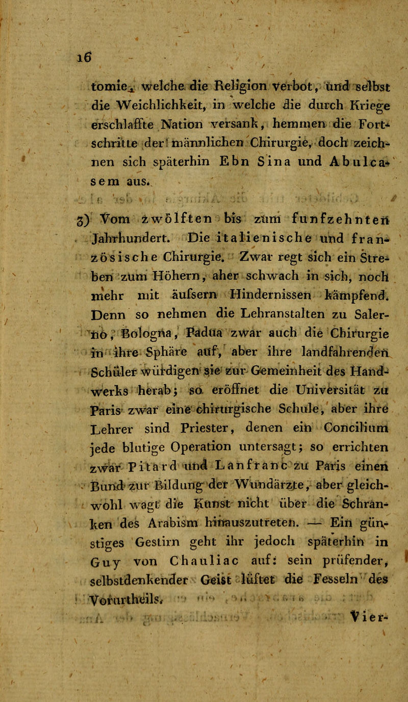 10 tomicj^ welche, die ReHgion Verbot, und sefibst die Weichlichkeit, in welche die durch Kriege erschlaffte Nation versank, hemmen die Fort* schritte der; männlichen Chirurgie, doch zeich^ nen sich späterhin Ebn Sina und Abulca-f sem auSi g) Vom zwölften bis ztim funfzehntert JahThundert. Die italienische und fran* zÖSisehe Chirurgie. Zwar regt sich ein Stre- ben zum Höhern, aber schwach in sich, noch mehr mit äufsern Hindernissen kämpfend* Denn so nehmen die Lehranstalten zu Saler- ' ^ak^} Bologna, Pädüa zwar auch die Chirurgie ■ in =^ ihre Sphäre aöf, aber ihre landfahrenden Schäler wüirdigenv^ie' zur Gemeinheit des Hand- werks herab; so. eröffnet die Universität zu Paris- zwar einß chirurgische Schule, aber ihre Lehrer sind Priester, den^n ein Concilium jede blutige Operation untersagt; so errichten zwar P i t a r d un4 L a n f r a n c zu Paris einen Bund-zur Bildung det Wundärzte, aber gleich- wohl wagt die Ittiust' nicht übfer die Schrän- ken des Arabism htt«iuszutreten. -— Ein günr stiges Gestirn geht ihr jedoch späterhin in Guy von Chauliac auf: sein prüfender, selbstdenkender Geist lüftet diß Fesseln des • 'Voi'^iJ^theils* Vier-