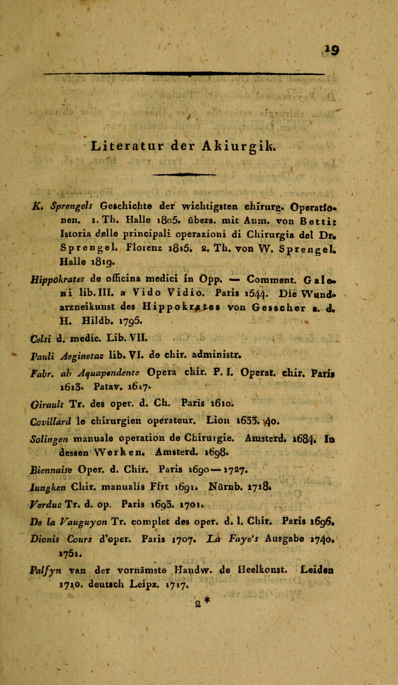 •-:';;'% tv Literatur der Akiurgik* K* Sprengets Geschichte det wichtigsten Chirurg* Operatfd* nen. i. Th. Halle i8o5. übexa. mit Anm. von Bettis Istoxia dpUe principali operazioni di Chirurgia del Dr» Sprengel. Florenz ißi5. s. Th. von W. Sprengel* Halle 1819. Hippokrates de officina ttiedici in Opp. — Comment. Galo» ni lib.III. a Vido Vidio. Paris 1544. Die Wund« arzneikunst des Hippokrates von Gesscher a. d* H. Hildb. 1795. Celsi d. inedic. Lib. VII. Pauli Jeginetac lib. VI. de chir. administr. Fabr. ah Aquapendente Opera chir. P. I. Operat chir. Parif i6i3. Patav. 1617. Oirauh Tr. des oper. d. Ch. Paris 1610. Covillard le Chirurgien Operateur. Liön i633. ^o. Solingen tnanuale Operation de Chirurgie. Amsterd* 1684» Id dessen Werken. Ainsterd. 1698* Biennaisfe Oper. d. Chir* Paris 1690-^1727, Jungken Chir. mänüalis JFfrt 1691« Nörnb* 1718« Verduc Tr* d. öp. Paris \6cß. 1701* De la Vaüguyon Tn cottiplet des oper. d* 1. Chir* Paris 169Ö* Jbionts Conti d^oper. Paris 1707. La Faye's Ausgabe 1740» 1761. Palfyn vän der vörnämste TTandw. de Heelkonst* Leiden 171^0. deutsch LeipZi 1717. s*