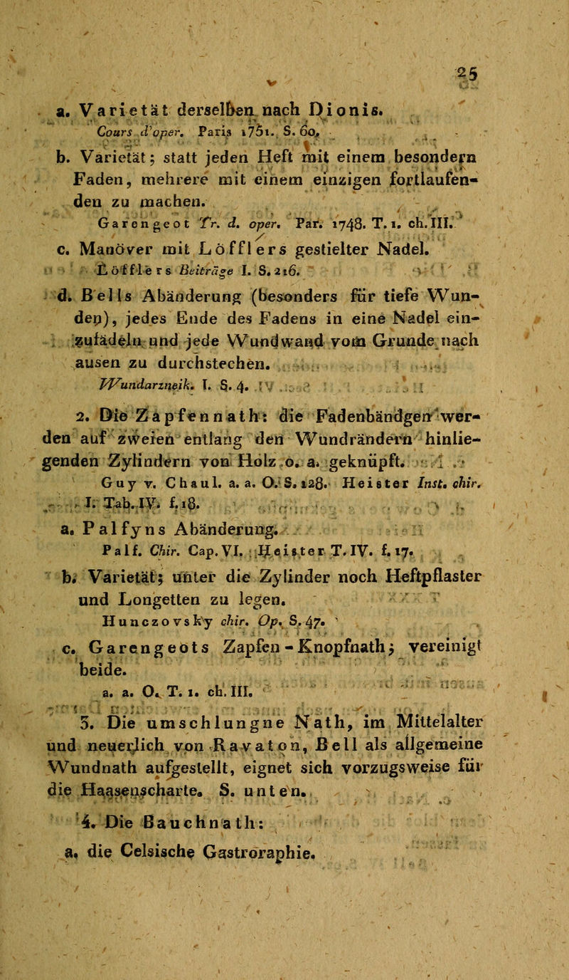 a. Varietät derselben nach Dionis. Cours d'oper, Paris i75t..S. 60j, , .. .  b. Varietät; statt jeden Heft mit einem besondern Faden, mehrere mit einem einzigen fortlaufen- den zu machen. Garengeot Tr. d, oper, Par. 1748. T. i. ch'.*!!!.' c. Manöver mit Löfflers gestielter Nadel. n ' •£, ö^f'l>c r a Beiträge I. ^S. 216. '- di ßells Abänderung (besonders für tiefe Wun- den), jedes Ende des Fadens in eine Nadel ein- ;^ufadeln, «nd jede Wund wand votö Grunde^ nach ausen zu durchstechen. aim=»ti^ Wundarzneik, T. S. 4. 'V .;rv*a T 2. Diö Z a p f € n n a t h t die Fadenbän^lgen'wer- den auf ZNVeien entlang den Wundrändern hinlie- genden Zylindern von Holz o.a» geknüpft. I .- Guy V. Chaul. a. a. O. S. 128« Heister Inst, ohir. a. P a 1 fy n s Abänderung. P a l f. Chir. Cap. VI. I? 0 i &t e r T. IV. f. 17. b. Varietät; unter die Zylinder noch Heftpflaster und Longetten zu legen, Huuczovsky chir» Op, S.^T» ' c. Garengeots Zapfen -Knopfnath j vereinigt beide. a. a. 0,.T. 1. eh.III, ^ ..V... 5. Die umschlungne Näth, im Mittelalter und neuei^lich von Ravaton. Bell als allgemeine Wundnath aufgestellt, eignet sich vorzugsweise füi die Hs^gs€n;?charte« S, unten, 4, Die Bauchnath: a< die Celsische Qastroraphie.