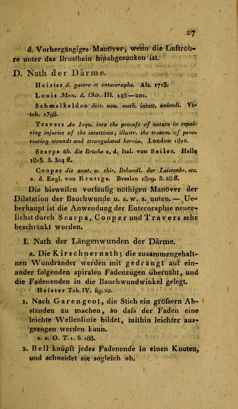 d, Vorhergängiges Manöver, weün die Luftröh- re unter das Brustbein hinabgesunken iöt/ D. Nath der Därme. Heister d. gastro et enteroraphe. Alt. I7i5f Louia TWe^n. d. Chir.Jlh i45 — ßOi. Schmalkalden diss, nou, meth. intest, vniendi. Vi« •teb. »798. T r a V e r 8 An Inqu, into the procefs of natura in repai* ring injuries of ihe intestines, illustr, the treatm, cf p^ne» truting ivounds and strangulated hernia, London i8»2. Scarpa üh. die Brüche a. d. Ital. von Seiler. Hall?, i8i3. S.3o4fF, Cooper die anat, u, chir, BehandL der JLeistenhr, etc, a. d. Engl, von Kruttge. Breslau 1809. S.28ff. Die bisweilen vorläufig nölhigen Manöver der Pilalatiou der Bauchwunde u. s.w. s. unten. — Üe» berhaupt ist die Anwendung der Enteroraphie neuer«* liehst durch S carpa, Cooper und Travers sehr beschränkt worden, J, Nath der Längenwunden der Därme. a. Die Kirschnernathj die zusammengehalt» nen Wundränder werden mit gedrängt auf ein* ander folgenden Spiralen Fadenzügen übernäht, und die Fadenenden in die Bauchwundwinkel gelegt. Heister Tab, IV. fig.20. 1. Nach Garengeot, die Stich ein gröfsern Ab- ständen zu machen, so dafs der Faden eine leichte Wellenlinie bildet, mithin leichter aus-» gezogen werden kann. a. a. O. T. I. S. 188. 2, Bell knüpft jedes Fadenende in einen KnotCD, und schneidet si<? sogleich ab.