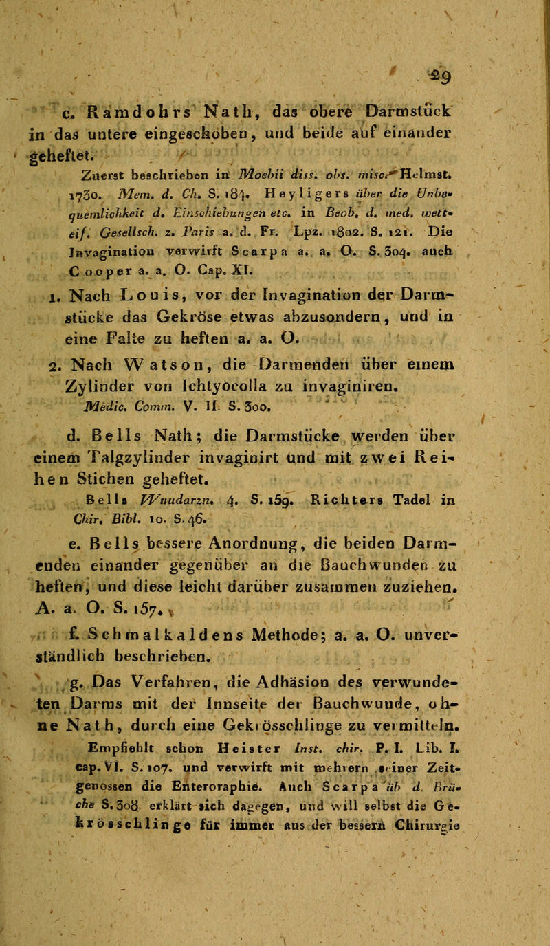 fi9 c- Ramdohrs Nath, das obere Dartnstück in das untere eingeschobeD, und beide auf einander geheflet. ' Zuerst beschriebon in JVIoehii diss. ohs. mj^c^Helmst» 1730. Mein. d. Ch, S. iö4» Heyligers über die Unhe- quemliohkeit d, Einschiabungen etc, in Beob, d. med. wett' eij. Gesellsch. z. Paris n,A. Fr, Lpz. ißoS. S. i2i. Di© iRvagination vorwirft Scarpa a.. a. O. S. 304, auch. C ooper a. a. O. Cap. XL 1. Nach Louis, vor der Invagination der Darm- stücke das Gekröse etwas abzusondern, und in eine Faite zu heften a. a. O. 2. Nach Watson, die Darmenden über einem Zylinder von Ichtyöcolia zu invaginiren. Medic, Comtn. V. li. S. 3oo. - ^ d. ßells Nath; die Darmstücke werden über einem Talgzylinder invaginirt und mit zwei Rei- hen Stichen geheftet. Beils pVuudarzn, 4. S. iSg. Richters Tadel in Chir, Bibl. 10. S.46. e. Beils bessere Anordnung, die beiden Darm- enden einander gegenüber an die Bauch wunden zu heften, und diese leicht darüber zusammen zuziehen. A. a- O. S. i57» ^ , £ Schmal kaldens Methode; a. a. O. unver- ständlich beschrieben. g. Das Verfahren, die Adhäsion des verwunde- ten Darras mit der Innseite der Bauch wunde, oh- ne Nath, durch eine Gekiosschlinge zu vermitteln. cap. Vi. S. 107. und verwirft mit mehiern .seiner Zeit- genossen die Ehteroraphi«. Auch Scarp a u/> d ßr«« che S.5o8 erklärt sich dagegen, und will selbst die Ge- iir ÖS schlinge füi: immeK uns cd«r besserii Chirurgie / -