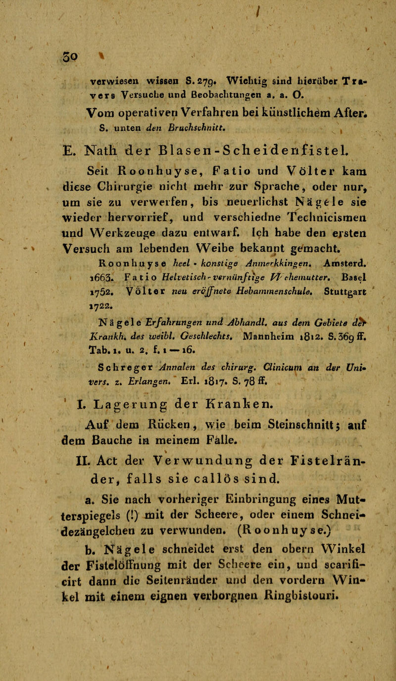 verwiesen wissen 8.279» Wichtig sind! hierüber Ttt- vers Versuche und Beobachtungen a. a. O. Vom operativen Verfahren bei küiistlichelm After« S. unten den Bruchsahnitt» E. Natli der Blasen-ScheiderifisteL Seit Roonhuyse, Fatio und Vöfter kam diese Chirurgie nicht mehr zur Sprache^ oder nur^ um sie zu verwerfen, bis neuerlichst Nägele sie wieder hervorrief, und verschiedne Teclinicismen und Werkzeuge dazu entwarf. 19h habe den ersten Versuch am lebenden Weibe bekannt gemacht. Roonhuyse heel • konuige Anmerkkingettt Amsterd. 1663. FAtio Helvetischvernünftige ffcheniutter, Basel 1752. Völler neu eröffnete Hebammenschule» Stuttgart 1722. Nägele Erfahrungen und^bhandL aus dem Gehlete dh- Krankh, des iveibl. OeschlechtSi Mannheim 18»2* S.SöpfF. Tab. 1* u. 2. f. 1 — 16. Schregcr Annalen des chirurg. Clinicunt an der Uni» Vers. z. Erlangen* Erl. 1817. S. 78 ff. ' I. Lagerung der Kranlsen. Auf dem Rücken, wie beim Steinschnitt $ auf dem Bauche in meinem Fälle. IL Act der Verwundung der Fistelrän- der, falls sie callös sind. a» Sie nach vorheriger Einbringung eines Mut« terspiegels (!) mit der Scheere, oder einem Schnei- dezängelchen zu verwunden. (Roonhuyse.) b. Nägele schneidet erst den obern Winkel der Fistclöffnung mit der Scheere ein, und scarifi- cirt dann die Seilenräuder und den vordem Win- kel mit einem eignen verborgnen Ringbistouri.