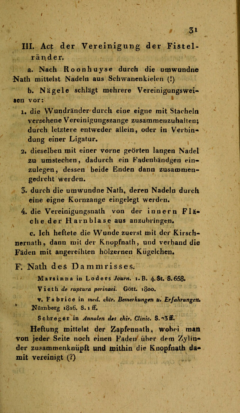 räi^der. a. Nach Roonhuyse durch die utpwundne Nath mittelst Nadeln aus Schwanenkielen (!) b. Nägele schlägt mehrere Vereinigungswei- sen vor: ^ 1. die Wundränder durch eine eigne mit Stacheln versehene Vereinigungszange zusammenzuhalten; durch letztere entweder allein, oder in Verbin* düng einer Ligatur, 2. dieselben mit einer vorne geörten langen Nadel ÄU umstechen, dadurch ein Padenbändgen ein- zulegen, dessen beide Enden dann zusammen- gedreht werden. 3. durch die umwundne Nath, deren Nadeln durch eine eigne Kornzange eingelegt werden. 4. die Vereinigungsnath von der Innern Flä* che der Harnblase aus anzubringen« c. Ich heftete die Wunde zuerst mit der Kirsch- nernath, dann mit der Knopfnath, und verband die Fäden mit angereihten hölzernen Kügelchen* F. Natli des Dammrisses. Marsintiä in Loclers Journ, i.ß. 4.St. S.658* Vietti de ruptura perinaei. Gott. ißoo. V. Fabrice in med. chir* Bemerkungen Ut Etfahrungettt ^ Nürnberg 1816* S. 1 £F, Schregör in AnnaUn des chir, Climc» S.*»5ff. Heftutig mittelst der Za)}fennath4 Wobei rajin voll jeder Seite noch einetl Fadei/ über dem Z^lid^ der zusammenknüpft Uitd liiithia die Knoßfnath da* mit vereinigt (?)