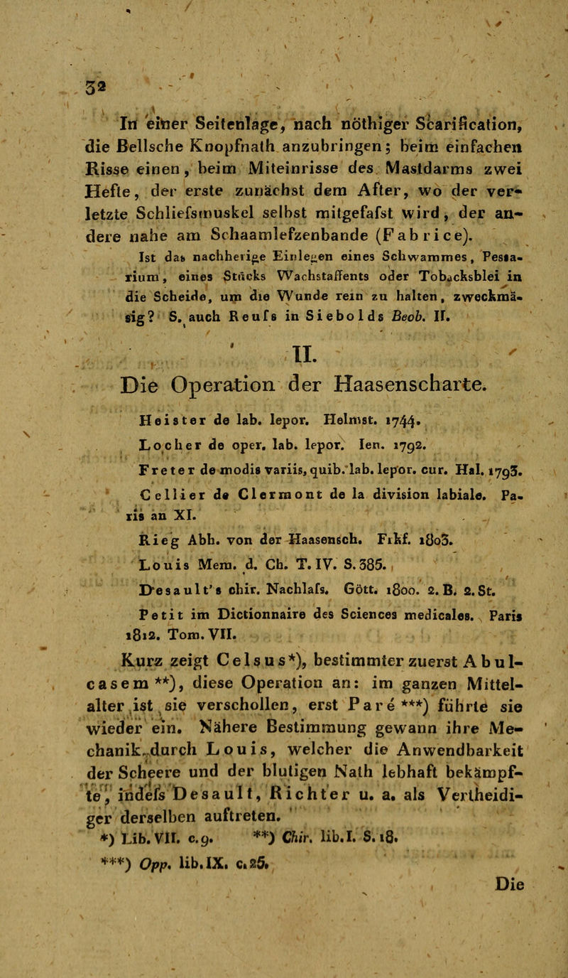 , / .. ■ . Tri eitaer Seitenlagc, nach nölhiger Scarification, die ßellsche Knopfnath anzubringen; beim einfachen Hisse einen, beim Miteinrisse des Mastdarms zwei Hefte, der erste zunächst dem After, wo der ver« letzte Schliefsmuskel selbst mitgefafst wird, der an- dere nahe am Schaamlefzenbande (Fabrice). Ist daj» nachheii^e Einlesen eines Scliwammes, Pesia* rium, eines ßtäcks Wachstaffents oder Tobdcksblei in die Scheide, um die VVunde rem zu halten, zweckma* sig? 5. auch Reufs in Siebolds Beob. IT. IL Die Operation der Haasenscharte. Heister de lab. lepor. Heimst. 1744* Locher de oper, lab. lepor. len, 1792. Fre te r de modis variis, quib.lab. lep^or. cur. Hai. 1795. Celli er d« Clerraont dela division labiale. Fa. ris an XI. Rie'g Abb. von der Haasensch. Fikf. iÖo3. Louis Meni. d. Ch. T. IV. S.385. , I>e s a u 11' 8 chir. Nachlafs. Gott. 1800. 2. B. a. St. Petit im Dictionnaire des Sciences medicales. Paris 1812. Tom.Vn. Kurz zeigt C e 1 s u s *), bestimmter zuerst A b u 1- casem**), diese Operation an: im ganzen Mittel- aller .ist ^ sie verschollen, erst Pare***) führte sie wieder em» Nähere Bestimmung gewann ihre Me- chanik.,durch Louis, welcher die Anwendbarkeit der Scheere und der blutigen Nath lebhaft bekämpf- Wy indefsDesauIt, Richter u. a. als Vertheidi- gcr derselben auftreten. *) Lib. Vir. c.9. **) Chir, lib.I. S.18. H^^-H) Qpp^ Üb. IX. C.25. Die