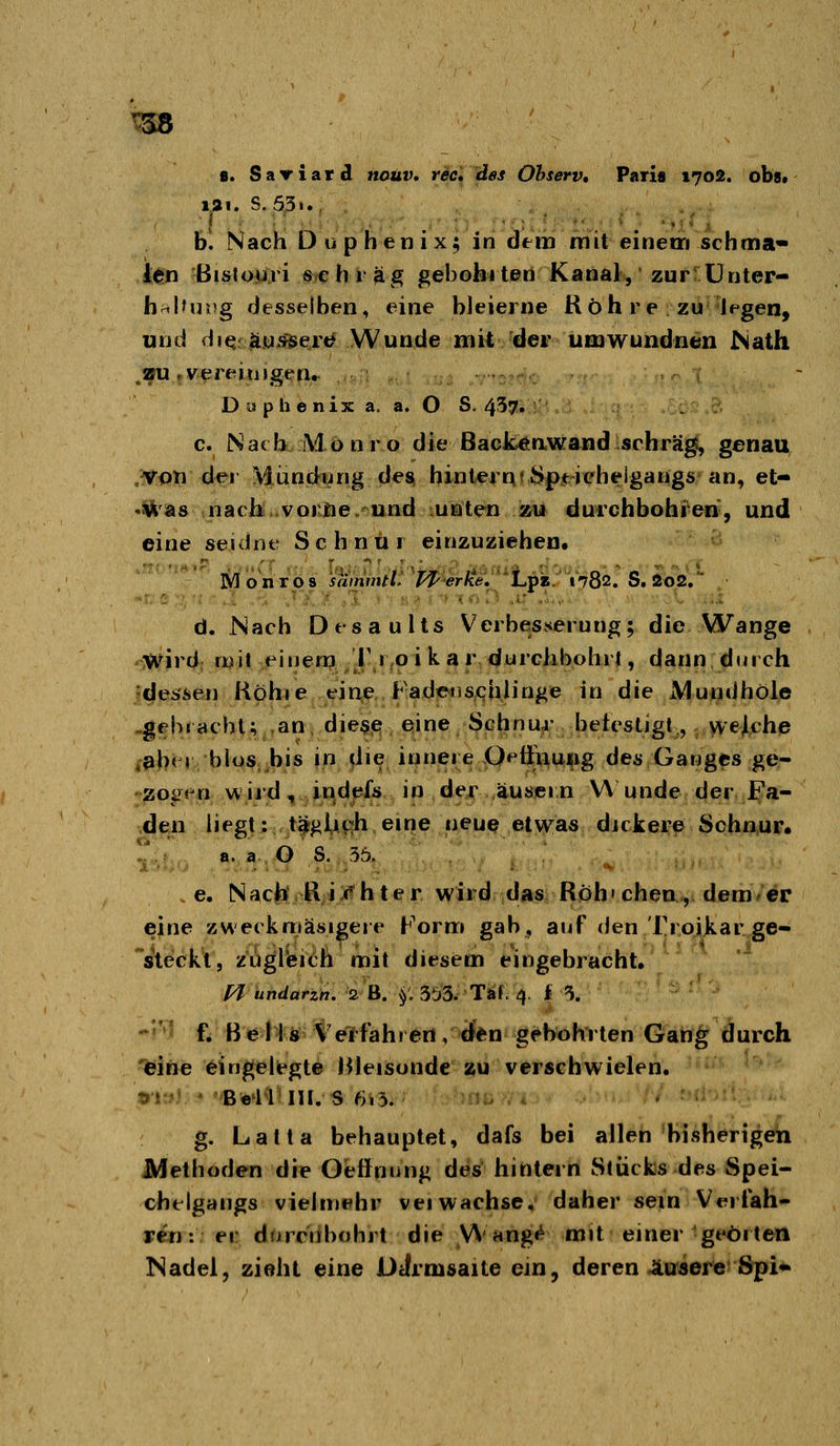 t58 8. Sariard nouv. rec^des Otserv, Pari« 1702. ob», lai. S.53t. bl Nach Duphenix; in dem mit einem schma« len Bislojjri s>e h r äg gebohi ten Kanal, zur Ünter- hnlhjDg desselben, eine bleierne Röhre zu Jpgen, und diQfau>^ert# Wunde mit der umwundnen ^Nath .au rvereitjjgrn. -n : 1 D i^ p h e nix a. a. O S. 457» c. Natb Monro die BackÄnwand schräg, genau von der Mimdung des hintern«Spticbelgangs an, et- -was nach vorne und unten zu durchbohren', und eine seuhur Schnur einzuziehen. Monro 8 sämintt. TP erke. Lpz, 1782. S. 2o2, d. Nach Dtsaults Verbesserung; die Wange V^ird mit einem T 1 o i k a r durchbohrt, dann durch «dessen Köhie eine Fadensciiiinge in die Mundhöie ,gebi acht; an die^e eine Schnur betcstigt, welche ,9ber blos,.bis in die innere Oeftuu^ig des Ganges ge- 20i>en wird, jj-^dpfs in dej: äuöcin Wunde der ifa- den liegt: t^gUßh eine neue etwas djckei^e Schn^ur. a. a. O' S. 35. . . / ; e. Nach R i r h t e r wird das Roh»eben.,, dem/^r eine zweckmäsigerc Form gab, auf (Jen Troikarge- steckl, zugreich mit diesem eingebracht. PT undarzh. 2 B. f. 3!j3. Tat, 4. i 5. -''^ f. B ei'l ö Ve'lfah! en , d*n gebohrten Gang durch 'eine eingelit*gte Hleisunde %u verschwielen. tij ' B^li'IH. S 6i3. 5i- ^ . g. Latta behauptet, dafs bei allen bisherigen JMethoden die Oeffnung des hintern Stücks des Spei- chelgangs viehnehr vei wachse, daher sein Veiiah- ren: er drjrcnbohrt die Wang«^ mit einer geörten Nadel, zieht eine Dcirmsaite ein, deren itaierteSpi*