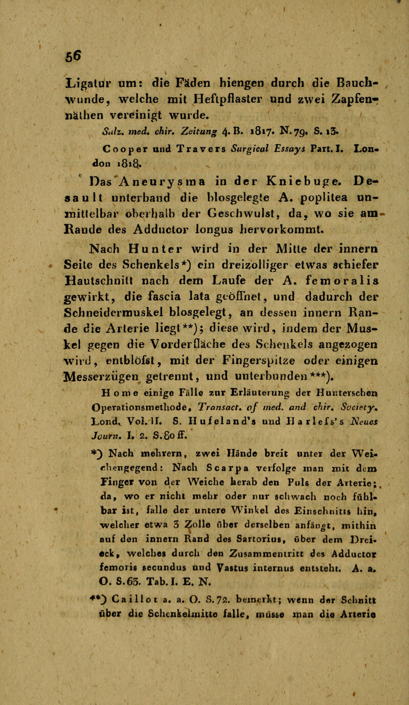 Ligatur um: die Fäden hiengen durch die Bauch- ^vunde5 welche mit Heftpflaster und zwei Zapfen« näthen vereinigt wurde. Siih, med, chir» Zeitung 4. B« »817. N.79, S. i5» C o o p e r und T r a v e r s Surgical Essays Part. I, Lon« Das'Aneurysraa in der Kniebuge. De- sault unterband die blosgelegle A. poplilea un- mittelbar oberhalb der Geschwulst, da, wo sie ani- Rande des Adductor longus hervorkommt. Nach Hunter wird in der Mitte der innera Seite des Schenkels*) ein drei^olh'ger etwas schiefer Hautschnitt nach dem Laufe der A. femoralia gewirkt, die fascia lata gtöfinet, und dadurch der Schneidermuskel biosgelegt, an dessen innern Ran- de die Arterie liegt**); diese wird, indem der Mus- kel gegen die Vorderfläche des Schenkels angezogen •wird, entblöfst, mit der Fingerspilze oder einigen Messerzügen getrennt, und unterbunden***). Home einige Fälle zur Erläuterung der Hunterschen Operationsmetliode, Transact, of med. and chir, Society, Lond, Vol. IL S. Hufeland*8 und II a rlefs's Neues Journ, I. 2. S.8ofF. *) Nach ttielirern, zwei Hände breit unter der Wei- rhengegcnd: Nach Scarpa verfolge rnan mit dem Finger von der Weiche herab den Puls der Arterie;, da, wo er nicht mehr oder nur schwach noch fühl- bar ist, falle der untere Winkel des Einschnitts hin, welclier etwa 3 Zolle über derselben anfängt, mithin auf den innern Rand des Sartorius, über dem Drei- eck, welches durch den Zusammentritt des Adductor femoris secundus und Vastus internus entsteht. A. a. O. S.65. Tab.I. E. N. ♦*) Caillot a. a. O. S. 72. bemerkt; wenn der Schnitt über die Schcnkeliuitte falle, müsse man die Arterie