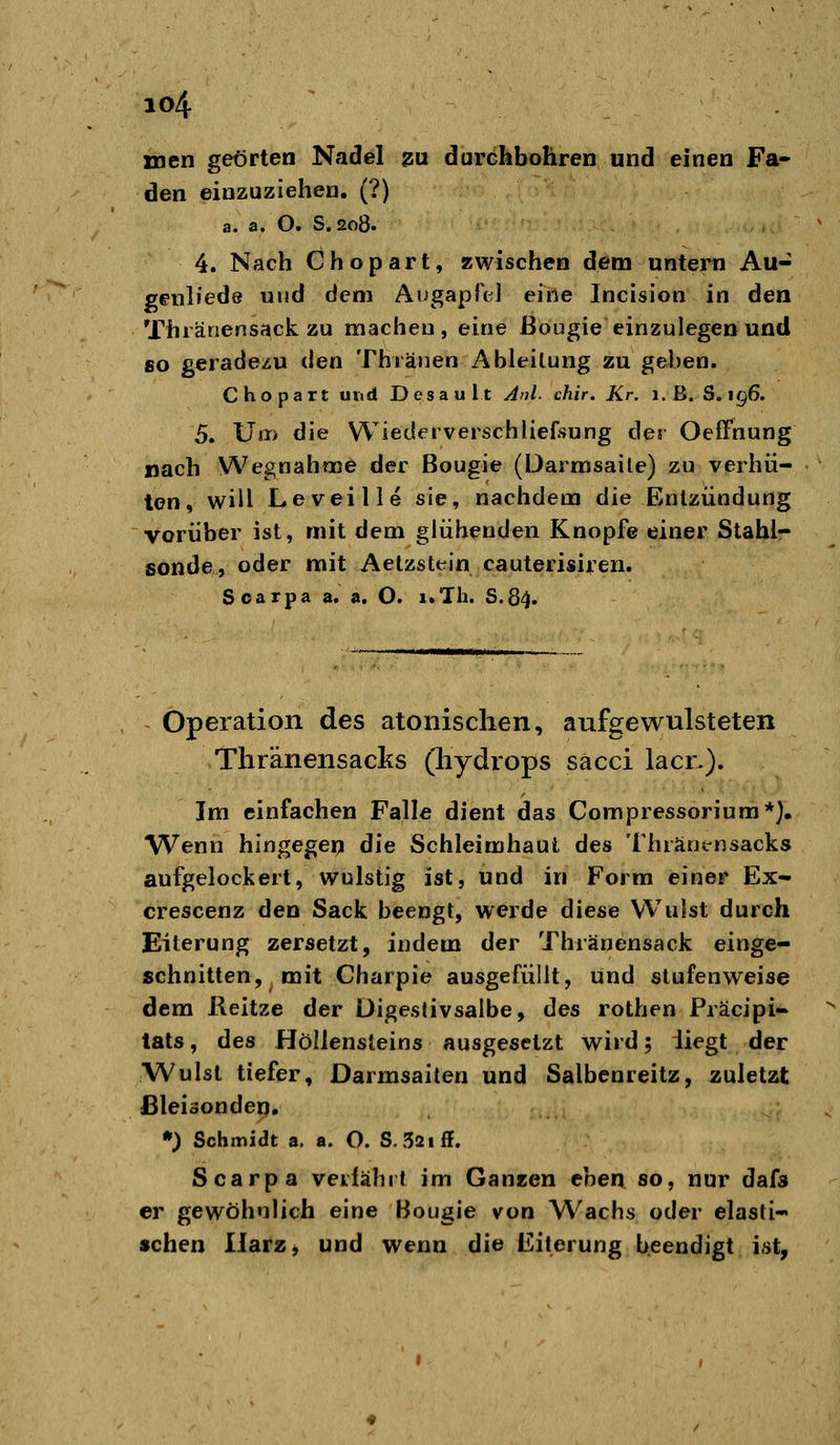 io4 men geörten Nadel ^u duröhbohren und einen Fa- den einzuziehen. (?) a. a, O. S. 208. 4. Nach Chopart, zwischen dem untern Au- genliede und dem AugapTcl eine Incision in den Thiä^e^ss^ck zu machen, eine ßougie einzulegen und so geradezu ilen Thränen Ableitung zu geben. Chopart uwd Desault Anl. chir. Kr. i.B. S. 196. 5. \Ji^> die Wiederverschliefsung der OefFnung nach Wegnahme der ßougie (Darmsaite) zu verhü- ten, will Leveille sie, nachdem die Entzündung vorüber ist, mit dem glühenden Knopfe einer Stahlr sonde, oder mit Aelzstein cauterisiren. Soarpa a. a. O. i.Th. S.84. Operation des atonischen, aufgewulsteten Thränensacks (Hydrops säcci lacr.). Im einfachen Falle dient das Compressorium*), Wenn hingegen die Schleimhaut des Thiänensacks aufgelockert, wulstig ist, und in Form einer Ex- crescenz den Sack beengt, werde diese Wulst durch Eiterung zersetzt, indem der Thränensack einge- schnitten, mit Charpie ausgefüllt, und stufenweise dem Reitze der üigestivsalbe, des rothen Präcipi- tats, des Höllensteins ausgesetzt wird; üegt der Wulst tiefer, Darmsaiten und Salbcnreitz, zuletzt Bleisonden. *) Schmidt a. a. O. S.52iff. Scarpa verfährt im Ganzen ebea so, nur dafs er gewöhnlich eine Bougie von Wachs oder elasti- schen IlarZj und wenn die Eiterung beendigt ist,