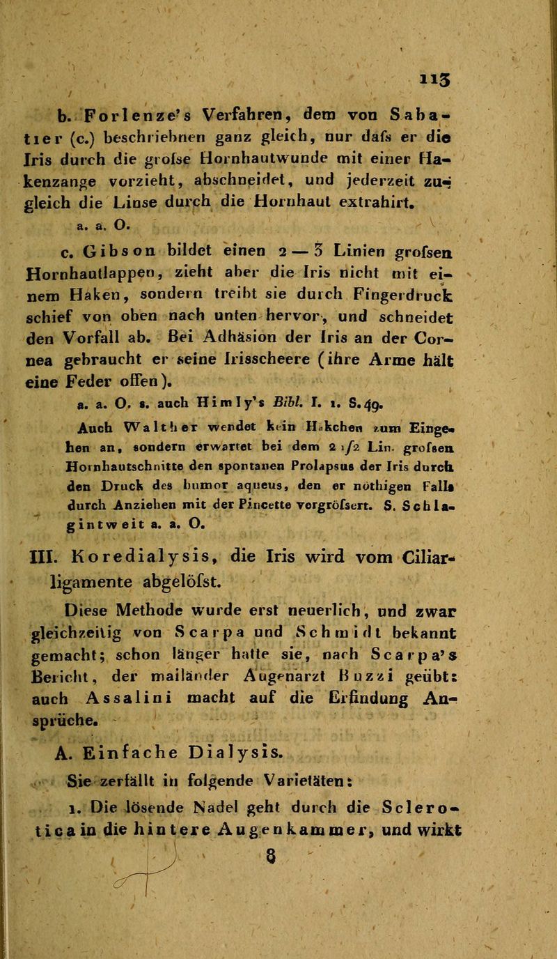 b. Forlenze's Verfahren, dem von Saba- tier (c.) beschriehnen ganz gleich, nur dafs er die Iris durch die grolae tiornhautwunde mit einer Ha- kenzange vorzieht, abschneidet, und jederzeit zu^ gleich die Linse durch die Hornhaut extrahirt, a. a. O. c, Gibson bildet einen 2 — 5 Linien grofsea HornhautJappen, zieht aber die Iris nicht mit ei- nem Haken, sondern treibt sie durch Fingerdrucfc schief von oben nach unten hervor, und schneidet den Vorfall ab. Bei Adhäsion der Iris an der Cor- nea gebraucht er »eine Irisscheere (ihre Arme hält eine Feder offen). a. a. O. «. auch Himiy's BibL I. 1, S.49. Auch Walt her werdet kein H<^kchen tum Einge« hen an, «ondetn erwartet bei dem 2 «/a Lin. grofsen Hornhautschnitte den spontanen Prolapsus der Iris durch den Druck des liumor aqueus, den er nothigen Fallt durch Anziehen mit der Pincette vergröfsert. S. Schla« g i n t w e i t a. a. O. IIL Koredialysis, die Iris wird vom Ciliar«^ ligamente abgelöfst. Diese Methode wurde erst neuerlich, und zwar gleichzeitig von Scarpa und Schmidt bekannt gemacht; schon länger hatte sie, nach Scarpa's Bericht, der mailäixler Augenarzt Buzzi geübts auch Assalini macht auf die Gründung Aa- sprüche« A. Einfache Dialysis. Sie zerfällt in folgende Varietäten: 1. Die lösende Nadel geht durch die Sclero- ticain die hintere Augenkammer, und wirkt ^ 8
