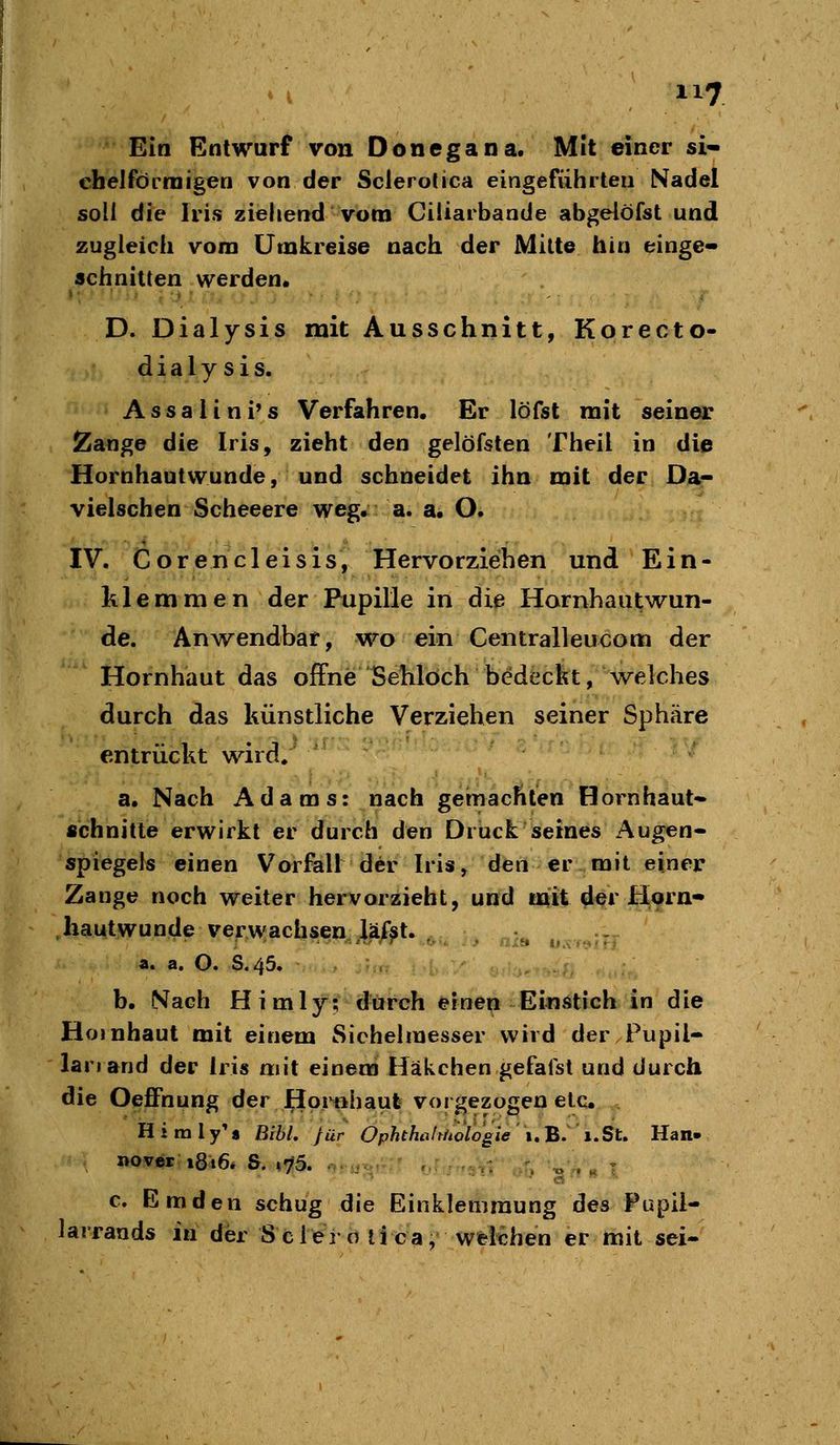 Ein Entwurf von Donegana. Mit einer si- chelförmigen von der Sclerotica eingeführten Nadel soll die Iris ziehend vom CiÜarbande abgeiöfst und zugleich vom Umkreise nach der Mitte hin einge- schnitten werden. D. Dialysis mit Ausschnitt, Korecto- dialysis. Assali ni's Verfahren. Er löfsl mit seiner Zange die Iris, zieht den gelöfsten Theil in die Hornhautwunde, und schneidet ihn mit der Da- vielschen Scheeere weg. a. a. O. IV. Corencleisis, Hervorziehen und Ein- klemmen der Pupille in die Hornhautwun- de. Anwendbar, wo ein Centralleucom der Hornhaut das offne Sehlöch bedeckt, welches durch das künstliche Verziehen seiner Sphäre entrückt wird/ a. Nach Adams: nach gemachten Hornhaut- schnitte erwirkt er durch den Druck seines Augen- spiegels einen Vorfall der Iris^ den er mit einer Zange noch weiter hervorzieht, und mit der Horn- hautwunde verwachsen läfst. a. a. O. S.45. , ; .: ., .; b. iVach Himly?' durch efnei[i EinÄtlch in die Hornhaut mit einem Sichehnesser wird der Pupil- lanand der Iris mit einem Häkchen gefafst und durch die Oeffnung der Hor«haut vorgezogen etc. H i m 1 y'« EiU, für Ophthoffhologie 1. B. 1. St. Han» novisr i8i6. S. »75. . , ., . « T c. Emden schug die Einklemmung des Pupil- larrauds in der S cleio tica, welchen er mit sei-
