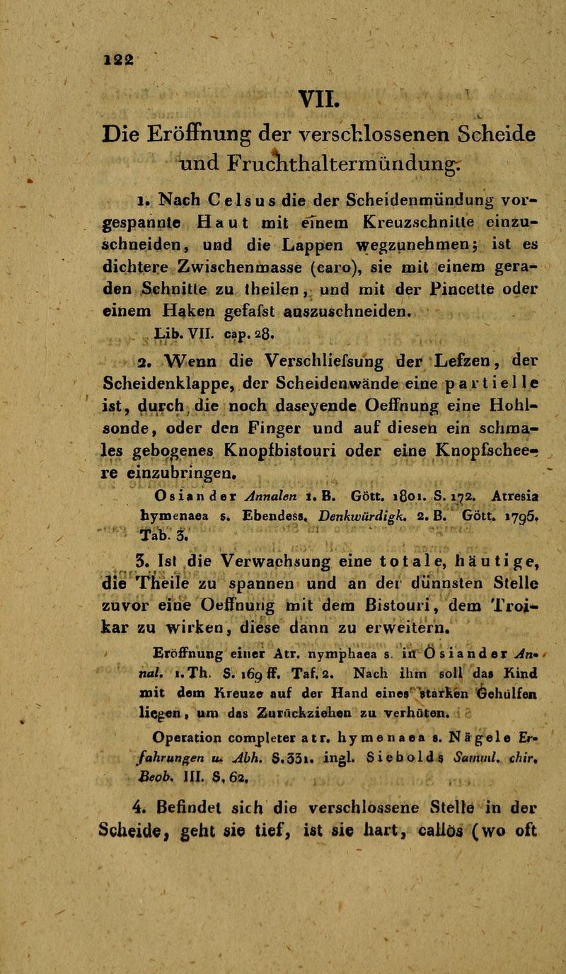 VIL Die EröfFnung der verschlossenen Scheide und Fruclithaltermündung; 1« Nach Geis US die der Scheidenmündung vor- gespannte Haut mit einem Kreuzschnilte einzu- schneiden, und die Lappen wegzunehmen, ist es dichtere Zwischenmasse (caro), sie mit einem gera- den Schnitte zu theilen, und mit der Fincetle oder einem H^ken gefafst auszuschneiden. Lib.VII. cap.28. 2. Wenn die Verschliefsung der Lefzen, der Scheidenklappe, der Scheidenwände eine partielle ist, durch^die noch daseyende OefFnung eine Hohl- sonde, oder den Finger und auf diesen ein schma- les gebogenes Knopfbistouri oder eine Knopfschee- re einzubringen, Oslander Annalen 1. B. Gott. 1801. S. 1-^2. Atresia hymenaea 5. Ebendess« Denkwürdigk, 2. B. Gott. »795. ■ ■ Tab. 3. ' ' 'Z'f^''''' 3. Ist die Verwachsung eine totale, häutige, die Theile zu spannen und an der dünnsten Stelle zuvor eine Oeifnung mit dem ßistouri, dem Troi- kar zu wirken, diese dann zu erweitern. Eröffnung einer Atr. nyniphaea s. in Oslander An» nah i.Th. S. 169 ff. Taf.2. Nach ihm soll das Kind mit dem Kreuze auf der Hand eines' starken Gehülfen liegen« uro das Zurückziehen zu verhüten. Operation completer atr. hymenaea s. Nägele Er» fahrungen tu Ahh. $.33i. ingl. Siebold^ Sammle chir, Beob. III. $,62. 4. Befindet sich die verschlossene Stelle in der Scheidey geht «ie tief, ist sie hart, caüös (wo oft