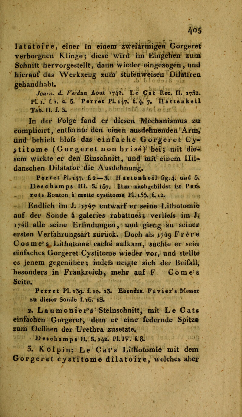 1 a t at oi r e, einer in eioemr z'«?^ei4rmigen Gorgeret verborgnen Klinge; diese wird im ßingeiien zum Schnitt hervorgestellt, darto wieder eingezogen, und '^hierauf das Werkzeug zum stufenwbisen Dilkirea gehandhabt. Journ. d, Verdun Aout 1742,. %,e Cat Reo, II. 1752. PI. I. f. 1. 2. 3. Pexrel: JPl. i47« t'^ '?• lääiteukoil Tab. II. f. 3. • ^ '■ ■' ^ ■■•■• '■''- .-^N^-. ' In der Folge fand er diesen Mechanismus zii compiicirt, entfernte den eixi^n ausdehnenden-At'ni, und behielt blofs das einfache Gorgeret Cy— ^titome (Gorgeret non brise) beij mit di«*^ sera wirkte er deh Einschnitt, uhd mit einem Hü- danschen Dilalator die Ausdehnung. Perret Fl, 147. f.2 —3. Hart«»keil fig.4. und 5. Deschamps III. S. i57* Ihm niaiphgebildet ist Pec^ xets Bouton a erette cyscitome Fl. i55. £• i2^ Endlich im J. 1747 entwarf er seifte Litbotomie auf der Sonde ä gafleries rabattues:; verlief« im J; 1748 alle seine Erfindungen, und gieng zu seinee ersten Verfahrungsart zuriick. Doch als 1749 Fr er e Cosme'§^ Lilhqtome cache aufkam, suchte er sein einfaches Gorgeret Cystitorae wieder vor, und stellte es jenem gegenüber 5 indefs neigte sich der Beifall) besonders in Frankreich^ mehr ^uf F Come's Seite. Perret PI. 139. f. 10. 13. Ebendas. Favier*8 Messer zu dieier Sonde f. 16. lÖ« 2. Lattmonier*s Steinschnitt, mit Le Cats einfachen Gorgeret, dem er eine federnde Spitz« zum OelFnen der üi^ethra zusetzte« 3> e • c h a m p 8 II. S. ^48. PI. IVV ^8i 5. Kölpin; Le Cat's Lithotomie mit dem Gorgeret cystitome dilatoire^ welches abeir