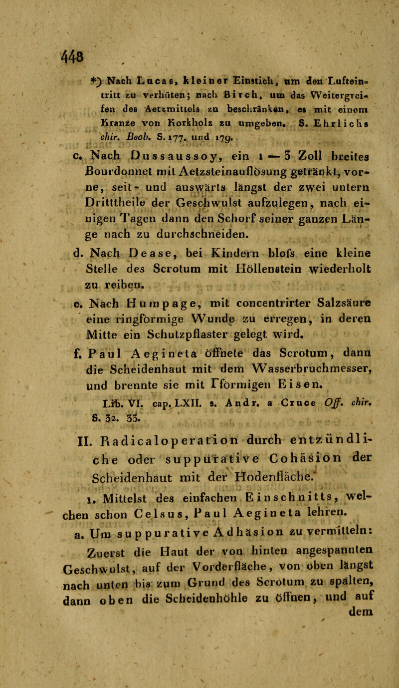 *) Nach Lucas* kleiner Einatick, um clen Luftein- tritt zu verhüten; nach Birch, um das Weitergrei- fen des Aetzmittels zu beschränken, es mit einem I^ran^e von KorkhoU zu umgeben« 8. Ehrlichs chir. Beob, S. 177, und »7g, c. Nach Dussaussoy, ein 1 —3 Zoll bceites ßourdonnet mit Aetzsleinauflösung getränkt, vor- ne, seit* und auswärts längst der zwei untern Dritttheile der Geschwulst aufzulegen, nach ei** nigen Tagen dann den Schorfseiner ganzen Län- ge nach zu durchschneiden. d. Nach Dease, bei Kindern blofs eine kleine Stelle des Scrotum mit Höllenstein wiederholt zu reiben. e. Nach Humpage, mit concentrirter Salzsäure eine ringförmige Wunde zu erregen, in deren Mitte ein Schutzpflaster gelegt wird, f. Paul Aegineta öffnete das Scrotum, dann die Scheidenhaut mit dem Wasserbruchmesser, und brennte sie mit Fförmigen Eisen. Lit. VI. cap. LXII. s. Andr. a Cruce Off. chir. S. 52. 33. IL Radicaloperation durch entzündli- che oder SUpputative Cohäsion der Scheidenhaut mit der Hodenfläche/ 1, Mittelst des einfachen Einschnitts, wel- chen schon Celsus, Paul Aegineta lehren, a. Um suppurative Adhäsion zu vermitteln: Zuerst die Haut der von hinten angespannten Geschwulst, auf der Vorderfläche, von oben längst nach unten his zum Grund des Scrotum zu spalten, dann oben die Scheidenhöhle zu öff'nen, und auf dem