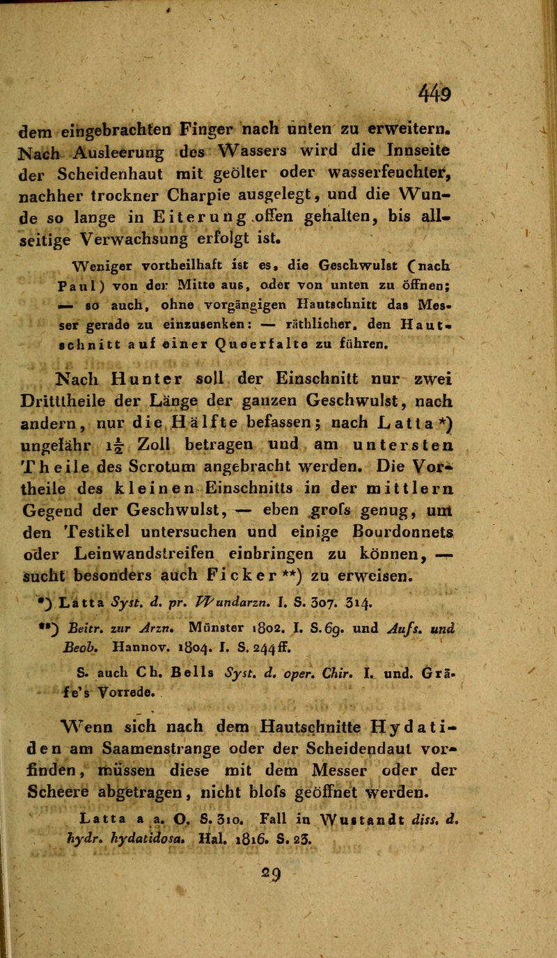 dem eingebrachten Finger nach unten zu erweitern. Nach Ausleerung des Wassers wird die Innseite der Scheidenhaut mit geölter oder wasserfeuchler, nachher trockner Charpie ausgelegt, und die Wun- de so lange in Eiter u ng offen gehalten, bis all- seitige Verwachsung erfolgt ist. Weniger vortbeilhaft ist es, die Geschwulst ^nach Faul) von der Mitte aus, adet von unten zu öiFnen; — 80 auch, ohne vorgängigen Hautschnitt das Mes- ser gerade zu einzusenken: — räthlieher. den Haut« schnitt auf einer Queerfalte zu fähren. Nach Hunt er soll der Einschnitt nur zwei Drittlheile der Länge der ganzen Geschwulst, nach andern, nur die Hälfte befassen; nach Latta*) ungefähr if Zoll betragen und am untersten Theile des Scrotum angebracht werden. Die Vor* theile des kleinen Einschnitts in der mittlem Gegend der Geschwulst, — eben ,grofs genug, unt den Testikel untersuchen und einige ßourdonnets oder Leinwandstreifen einbringen zu können, — isucht besonders auch Ficker**) zu erweisen. •) Lätta Syst, d. pr, T^undarzn. I. S. 3o7. 314. •») Beitr» zur Jrzn. Münster 1802, I, S.69. und Jufs, und Beoh. Hannov. 1804. I. S.2^^S, S. auch Ch. Beils Syst, d, open Chir. I. und. Gra- f e's Vorrede. Wenn sich nach dem Hautschnitte Hydati- den am Saamenstrange oder der Scheidendaut vor- finden , müssen diese mit dem Messer oder der Scheere abgtetragen, nicht blofs geöffnet werden. Latta a a. O. S. 3io. Fall in Wuttandt diss» d, hydr» hydatidosa» Hai, 1816. S. 23. 29