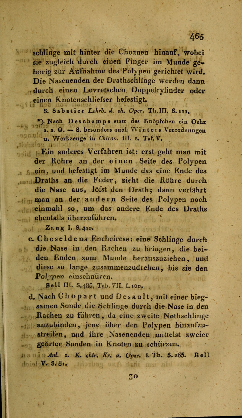 soMinge mit hinter die Choanen hin^af, wobei sie'zugleich duich eineri Finger im Munde ge- hörig zur Aufnahme des Polypen gerichtet wird. Die Nasenenden der Drathschlinge werden dann r durch einen Levretschen Doppelcylinder oder einen Knotenschliefser befestigt. S. Sabatier Lehrb, d. ch, Oper, Th.III. S. iii, *y Nach Deschamps statt des Knöpfchen ein Oehr a. a. O. — S. besonders auch Winters Verordnungen Tl. Werkzeuge in Chiron, III. 2. Taf. V. .Ein anderes Verfahren ist: erst geht man mit der Röhre an der einen Seite des Polypen f, ein, und befestigt im Munde das eine Ende des Draths an die Feder, zieht die Röhre durch die Nase aus, Jöfst den Orath; dann verfährt . man an der ander.n Seite des Polypen noch einmahl so, um das andere Ende des Draths ebentalls überzuführen. Zang I. S.410. c. Cheseldens Encheirese: eine Schlinge durch die Nase in den Rachen zu bringen, die bei- den Enden zum Munde herauszuziehen, und diese so lange zusammenzudrehen, bis sie den Poijpev einschnüren. Bell in, S.485, Tab. VII, f. 100. d. Nach Ch opart und Des au It, mit einer bieg- samen Sonde die Schiinge durch die Nase in den Rachen zu führen, da eine zweite Nolhschlinge . anzubinden, jene über den Polypen binaufzu« streifen, und ihre Nasenenden mittelst zweier geörteif Sonden in knoten zu schürzen, Anl. z. K, chir, Kn u. Opsr. L Th, S. 265. Bell V. S.81.