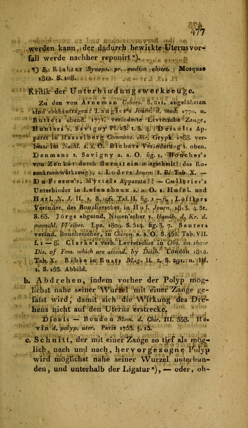 werden kann, ? öqv. dadurch. bewirkte Uterus vor-: fall werde nachher reponiri *)._,^ *?.- « . r 1f3 S,i R io hi:eOF .'jSiynopSt pr, medica ehstfi, Mosquad KHUk der Üntbrbiniutigsi'Wei<kzeüge. Zu Sen von Arn em an JZe^^r^, Ö. 2'ir, aiigefüiirtöil tfiiJ nVbiitartigen:''La'iig'^er^s J'dAPiil^-^o *th\;^. 1770. «. ■ But^^ts obenäl 4771.' veräudeiW ^lllvt^tSöir^'Zau;;e, H u*to t ör s 's. S aVi gn^y PL 23.*^ t.5. 4.' r% i^'sfa u Us Äp- ' parat In rfasselberg Vömmeht. cMr■ Htrrypkv 1788* ver- bieg sritö Nacht, a'; W/Ö. ß'ichati T'«5räird«ltUng''s. oben. Denmans s. Savigny a. a. O. ng. 1. -^'cruVher's Von'ZWn k:e.T durch BfeTnst ein»i«i«g«tbeilLl(das Ro« senkranzWirkzeug), 0.: L0 d e r3 JöJvrm 5. BJt/Eab. X, «^ » D ni Fr esn e's, M'^r tel8 Apparate?? — Crul 1 prie r'a TJntörbinder in L«fau cheux a.; a. O. $. Hufel. und iTeränder, des Boucherschex in Hu f. Journ, itSiö. 4. St. S.65. Jörgs abgeänd. T^issen'scher i. Handh. d. Kr, d, fuemchl. Pl^eibes. Lpz. 1809. S.5i4. ßg.5. 7. Sauters ' veränd, BoucherscTier/in uiirph.'ii.hfÖl k.02t Tab. VIL f. 1 — 8« Clarüe*8 verb. LevretsctiWin ^Ö5^f!! on thos& ßis, of Fem. lohich are aitend, hy Disck: tlötidÖh iÖ5 4- Xab.X. Ribke Jii;Bu,^i^ iM^^ J^^.Ä^^ß. $t0|.> u.|]|f, il S. i53. Abbild.  ' '^ -.-j^ b. Abdrehen, indem vorher der Polyp mög- lichst nahe seiner *Wurifel mit einer Zange ge- fäfst wird, datnit dch 'die Wil-kung'^'^tf^^ heiis nicht auf den Uterus erstrecke. ' * * viiid.pdlyp.uter, Fariü 1763. §.13.' • ' * c. Schnitt, der mit einer*2?arige so tjjpf als mög- lich ^ nach und nach, hervor gezogne ?t)iyp wird möghchst nahe seiner Wurzel unterbun- den , und unterhalb der Ligatur *), — oder, oh-