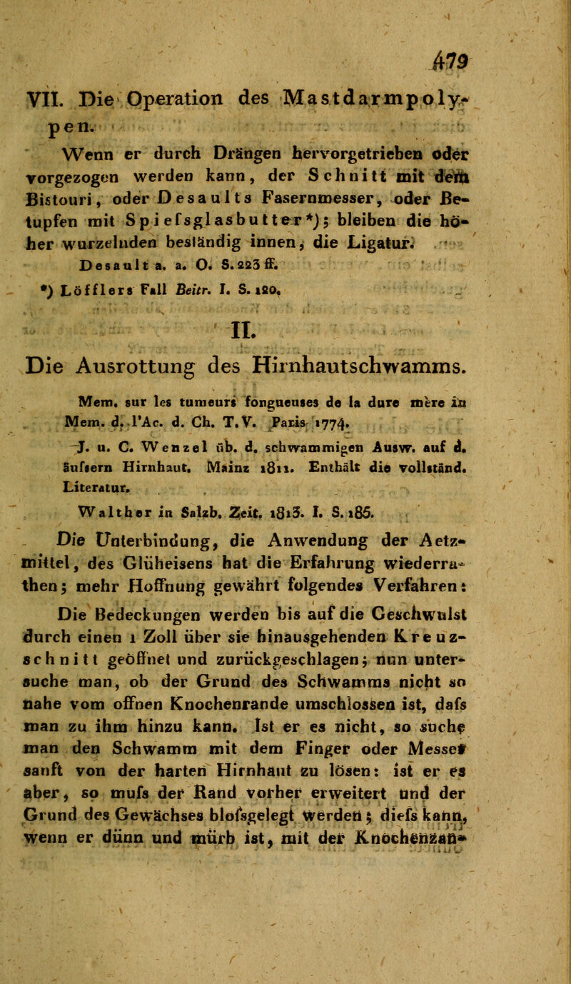 VII. Die Operation des Mastdarmpply* peti.^ Wenn er durch Drängen herv^rgetricben oder vorgezogen werden kann, der S chni tt mit d^e^ Bistouri, oder D e s a u 11 s Fasernmesser, oder Be- tupfen rait Spiefsglasbutter*j5 bleiben die hö- her wurzelnden beständig innen y die Ligatur^ Desault a. a. O. S. 223 ff. •) Löfflers Fall Beitr, I. S. ifio, IL Die Ausrottung des Hiinhautschwamms. Mem. 8ur Ics tumeurs fongueuses de la dure tnere in Mem. d. rAc. d. Ch. T.V. Paris 1774. -J. u. C. Wenzel üb. d. schwammigen Ausw. auf d. Sufiern Hirnhaut. Mainz 1811. Enthält die Tollitand. Literatur. Waltber in SaUb. 2;eit. i8iS. I. S. i85. Die Unterbindung, die Anwendung der Aetz* mittel, des Gliiheisens hat die Erfahrung wiederra^ then; mehr fioffnung gewährt folgendes Verfahren: Die Bedeckungen werden bis auf die Geschwulst durch einen 1 Zoll über sie hinausgehenden ICreuz« schnitt geöffnet und zurückgeschlagen f nun unter- suche man, ob der Grund des Schwamms nicht so nabe vom offnen Knochenrande umschlossen ist, dafs man zu ihm hinzu kann. Ist er es nicht, so suchf man den Schwamm mit dem Finger oder Messet sanft von der harten Hirnhaut 2u lösen: ist er es l^ber, so mufs der Rand vorher erweitert und der Grund des Gewächses bloisgelegt Werdet! $ diefs kann, wenn er dünn und mürb ist^ mit del: Knöch^il^ad»