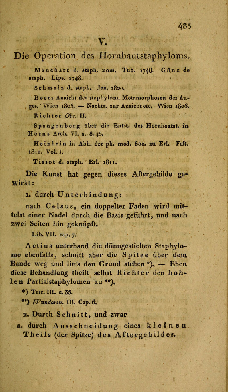 V. Die Operation des Hornhautstaphyloxiis. Mauchart d. staph. nom. Tub. 1748. Günz de stapb. Lips. 1748* Schmaiz d. staph. Jen. ifloo. Beers Ansicht der staphyloni. Metamorphosen des Au» , ges.' Wien i8o5. — Nachtr. zur Ansicht etc. Wien 1806. Richter Obs. IL Spangen barg über die Ent^t. des Hornhautit. ia Horns Arch. VI, 1. 8,45. Heinlein in Abh, der ph. med. Soc. zu Brl. Fift. 1810. Vol.i. Tissot d. staph. Ert. iSii. Die Kunst hat gegen dieses Afiergebilde ger wirkt: 1. durch Unterbindung: nach Ceis US, ein doppelter Faden wird mit- telst einer Nadel durch die Basis geführt, und nach zwei Seiten hin geknüpft. Lib, VII. cap. 7. Aetius unterband die dünngestielten Staphylo» me ebenfalls, schnitt aber die Spitze über dem Bande weg und liefs den Grund stehen *). — Eben diese Behandlung theilt selbst Richter den hoh- len Partialstaphylomen zu'**), *) Teir. III. c. 35. •♦) Wnndarzn, III. Cap.6. 2. Durch Schnitt, und zwar a« durch Ausschneidung eines kleinen. Theils (der Spitze) des Aftergebildes,