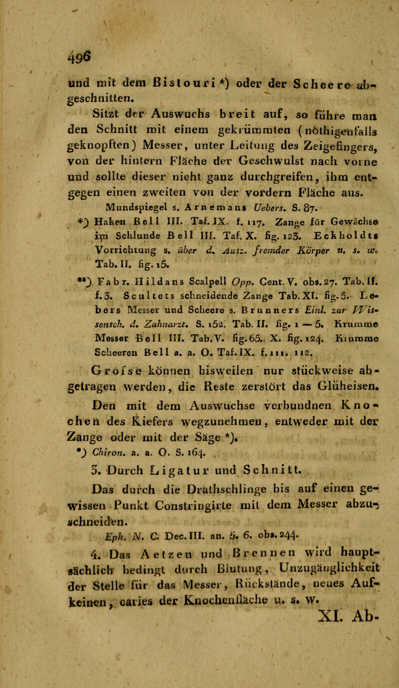 und mit dem Bistouri*) oder der Scheere'ab- geschnitten. Sitzt der Auswuchs breit auf, so führe man den Schnitt mit einem gekrümraten (nöthigenfalls gekno^>ften) Messer, unter Leitung des Zeigefingers, von der hintern Fläche der Geschwulst nach vorne und sollte dieser nicht ganz durchgreifen, ihm ent- gegen einen zweiten von der vordem Fläche aus. Mundspiegel s. Arnemans Uehers, S. 87. *;> Halsen Bell III. Taf. IX. f. 117. Zange für Gewächs© ip Schlünde Bell Ilf. Taf. X. fig. i23. Eckholdti Vorrichtung s. über d. Ausz. fremder Körper n, s, w^ Tab.If. fig.i5. ••3 Fabr. Hiidans Scalpell Opp. Cent. V. obs,27. Tab. II. f.3. Scultets schneidende Zange Tab.XI. fig.5. Lo- bers Messer und Scheere s. Brunners £/«/. zur PJ^^is- sensch, d, Zahnarzt, S. i52. Tab. II. ßg. 1 — 5» Rruram© Messer Bell III. Tab.V. fig.65.. X. fig. 124. Kiunarae Scheeren Bell a. a. O. Taf.IX. f. 111. 112. Grofse können bisweilen nur stückweise ab- getragen werden, die Reste zerstört das Glüheisen* Den mit dem Auswüchse verbundnen K n o • cheii des Kiefers wegzunehmen, entweder mit der Zange oder mit der Säge *)• *) Chiron, a. a. O. S. 164. 5. Durch Ligatur und Schnitt. Das durch die Drathschlinge bis auf einen ge-; wissen Punkt Constringirte mit dem Messer abzu-i jfchneiden. Eph. JV. C. Dec.III. an. 6. 6. obi.244. 4. Das Aetzen und Brennen wird haupt- sächlich bedingt durch Blutung, Unzugänglichkeit der Stelle für das Messer, Rückstände, neues Auf- keilten, caries der Kuocheniläche u. s. w. XI. Ab.