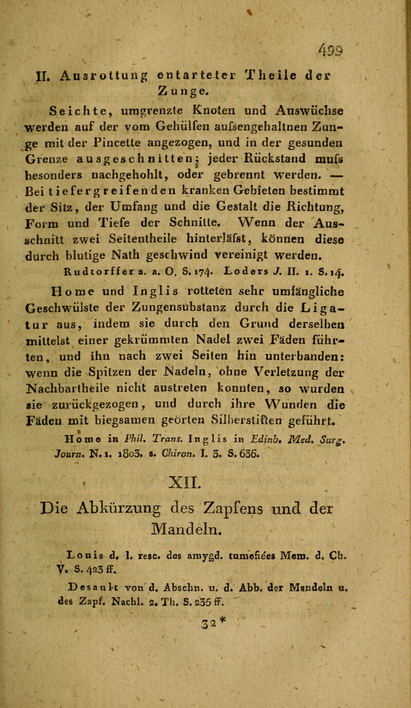 IL Ausrottung entarteter Theile der Zunge. Seichte, umgrenzte Knoten und Auswüchse werden auf der vom Gehülfen aufsengehaltnen Zan- ge mit der Pincette angezogen, und in dei' gesunden Grenze ausgeschnitten; jeder Rückstand mufs besonders nachgehohlt, oder gebrennt werden. — Bei tiefergreifenden kranken Gebieten bestimmt der Sitz, der Umfang und die Gestalt die Richtung, Form und Tiefe der Schnitte. Wenn der Aus- schnitt zwei Seitentheile hinterläfst, können diese durch blutige Nath geschwind vereinigt werden. Rudtorffer a. a. O, S. 174. Loders J, II. i. S. 14, Home und Inglis rotteten sehr umfängliche Geschwülste der Zungensubstanz durch die Liga- tur aus, indem sie durch d^en Grund derselben mittelst einer gekrümmten Nadel zwei Fäden führ- ten, und ihn nach zwei Seiten hin unterbanden: wenn die Spitzen der Nadeln, ohne Verletzung der Nachbartheile nicht austreten konnten, so wurden «ie zurückgezogen, und durch ihre Wunden die Fäden mit biegsamen geörten Silherstiften geführt, Home in Phil, Trans. Inglis in Edinb, Med, Surg, Joura. N. 1. i8o3. s. Chiron, I. 3. S. 636. XII. Die Abkürzung des Zapfens und der Mandeln. Louis d. 1. resc. des amygd. tameH^es Mem. d, Cb. V. s. 425 ff. Desaul-t von d. Abscbn. u. d. Abb, der M8iid«ln u, des Zapf. Nacbl. 2. Th. S. 235 fF. r? a * ■