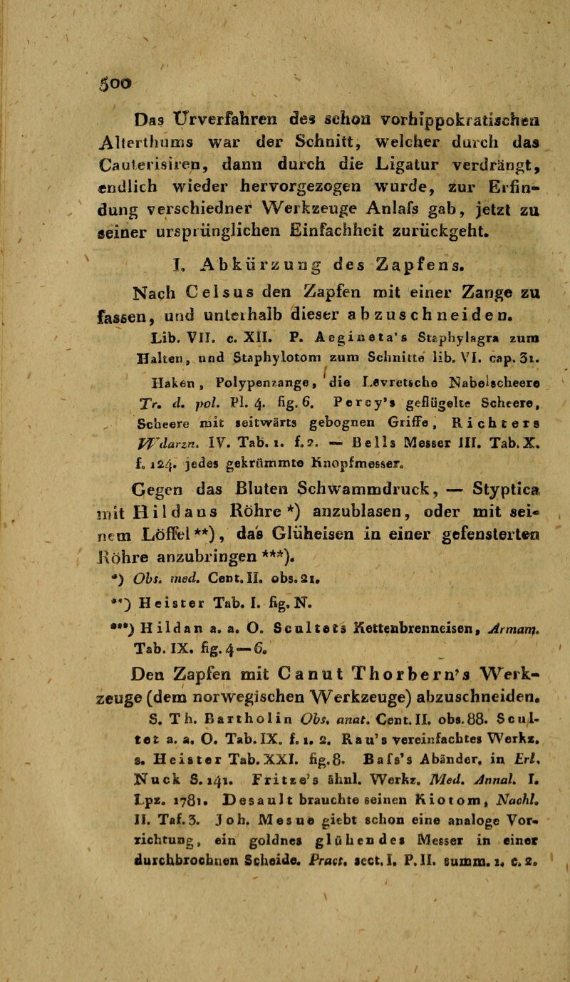 Das tJrverfahren des schon vorhippokrätischea Alterthums war der Schnitt, welcher durch das Caulerisiren, dann durch die Ligatur verdrängt, endlich wieder hervorgezogen wurde, zur Erfin- dung verschiedner Werkzeuge Anlafs gab, jetzt za seiner urspiünglichen Einfachheit zurückgeht. L Abkiirzuiig des Zapfens. Nach Geis US den Zapfen mit einer Zange zu fassen, und unlcihalb dieser abzuschneiden. Lib, VII. c. XII. P. Aegißeta's Stsphylagr» zum Halten, wnd Staphylotom zum Schnitte Üb. VI. cap. 3i. Haken, Polypen?.ange, die Levreuche Nabeiacheero Tr, d. pol. PL 4. fig. 6. Percy'$ geflügelte Scheere, Scheere mit seitwärts gebognen Griffe, Richters Wdarzn, IV. Tab. i. f.?. — Beils Messer III. Tab.X. f„ 124. jedes gekrömmto Knopfmesser. Gegen das Bluten Schwammdruck, — Styptica natHildans Röhre*) anzublasen, oder mitsei« ntm LöfFel**), das Gliiheisen in einer gefenslerten Köhre anzubringen***). *) Ohs, med. Cent. IL obs.ai, •«) Heister Tab. I. fig. N. *) Hildan a. a. O. Scultats Ketteabrenneisen, Armam* Tab. IX. %.4 —6. Den Zapfen mit Canut Thorbern^s Werk- zeuge (dem norwegischen Werkzeuge) abzuschneiden. S. Th. Bartholin Ohs, anat. Cent.II. ob».88. Scul- tet a. a. O. Tab.IX, f. 1. 2. Rau's vereinfachtes WerKa. 8. Heister Tab. XXI. %8. Bafs's Abänder. in Erl, Kuck S. 141. Fritse's ähnl. Werkz. Med. Annal. T. Lpz. 1781» Desault brauchte seinen Kiotonii Naohl, II. Taf.3. Joh. Mesue giebt schon eine analoge Vor- richtung, ein goldnes glühendes Meeser in einer durchbrochnen Scheide. Praet, lect.I. P.II. summ. 1« c. 2.