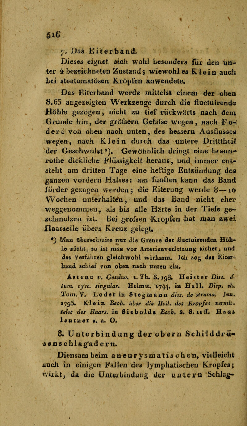 Dieses eignet sich wohl besoudeirs für den üß* ier 4 bezeichneten Zustaäsd 3 wiewohl es Klein auch bei »tealomatösen Kröpfen anwendete. Das Eiterband werde mlUelsk einem der obeia S.63 angezeigten Werkzeuge durch die flucluirend© Höhte gezögen > nkht zu tief rückwärts nach dem Grunde hin, der gröfsern Geiäfse wegen, nach Fo-! der^ von oben nach unten, des besäern Ausflusses wegen, nach Klein durch das untere Dritttheü der Geschwulst *)• Gewöhnlich dringt eine brann- rolhe dickliche Flüssigkeit heraus, und immer ent- steht am drilten Tage eine heftige Entzündung des ganzen vordem Halses: am fünften kann das Band fürder gesogen werden 5 die Eiterung werde 8—10 Wodien noierhalt^, und das Band nicht eher weggenommen, als bis alle Härte in der Tiefe ge« fichmolzen ist. Bei grofken Kfopfen hat man zwei Haarseile übers Kreuz gelegt* •} Man übersclireite nur ii& Grense der fiactuirenden Höh* 1© nicht,, so ht man vor Ärteiienverletzung lieber>. und das Yerfahren gleichipvohl wiiKsam. Idi 20g d«i Eitec^' bstad scbief «ron oben nach unten ein. Astrue v. Geschw, 1. Tb. S« 198. Heister Diss, d-. Sum. cyu. Singular, Heimst, 1744. in Hall. Dlsp, cfu Tom. V, Loder in Steg mann dlss, de struma^ Jec, 1795. Klein Beob» über die Heil, des Kropfes vermk^ idsc des Haars, in Sieboldf Beob» 8. S. 11 ff. Haus leutuer a. a. O. 8. Unterbindung derobern Schiiddrü« iidflschlag'adern. Diensam beim a n e u r y s m a t i s c h e n, vielleicht auch in einigen Fällen (ies lymphatischen Kropfes j vyiikt, da die Unterbindung der untei'n Schlag-