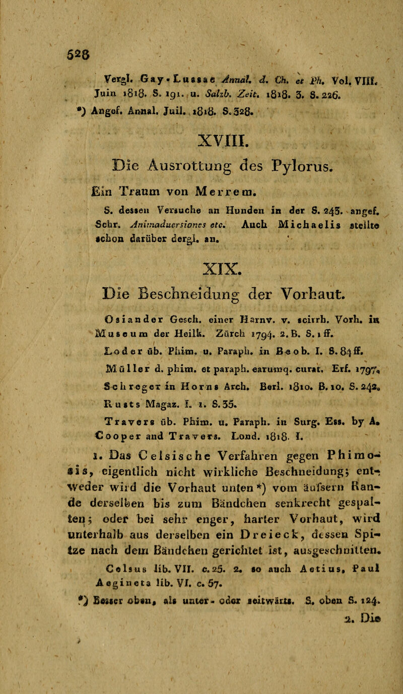 Vetgl. Gnj'Lvi^iSiG Jnnät, df. €h. ee Ä Vol. VIIL Juin 1818. S. 191. u. Salzb. Zeit, 1818. 3. 8.226. •) Angef. Aimal. Juil, 181Ö. S.328. XVIII. Die Ausrottung des Pylorus. Em Traum von Merrem, S. dessen Versuch© an Hunden in der S. 24S. angef. Sehr. Anitnaduersiones etc. Auch Michaelis £teiito •chon darüber dergl, an. XIX. Die Beschneidung der Vorhaut. Osiander Gesch. einer Harnv. v. «cirrh. Vorh. in Museum der Heilk. Zürch 1794. a.ß. 5. i fF. Xoder üb. Phioa, u, Parapli, in B^ob. I. 8.84ff. Müller d. phim. et paraph.earuinq. curat, Erf. 1797, Seh reg ex in Horns Arch. Berl. i8io. B. 10. £.242, Pvusts Magaz. L i. S.35. Travers üb. Phina. «. Paraph. in Surg. Ess. by A. Cooper and Travers. Lond. i8»8. 1. 1. Das Celsische Verfahren g«gen Phimo- sis, eigentlich nicht wirkliche ßeschneidung; ent-* weder wird die Vorhaut unten*) vom äufsern Ran- de derseilsen bis zum Bändchen senkrecht ges^jaU teil5 odel' bei sehr enger, harter Vorhaut, wird unterhalb aus derselben ein Dreieck, dessen Spi-* Ize nach dem Bändchen gerichtet ist, aui>ge^choilten^ Celsuti üb. VII. c.s>d. 2« so auch Aetius, Paul Aogineta Üb. VI. c. 57. f) Boster obtnj als unter- odoz leitwätu. S. oben S. 124. 2. Di©