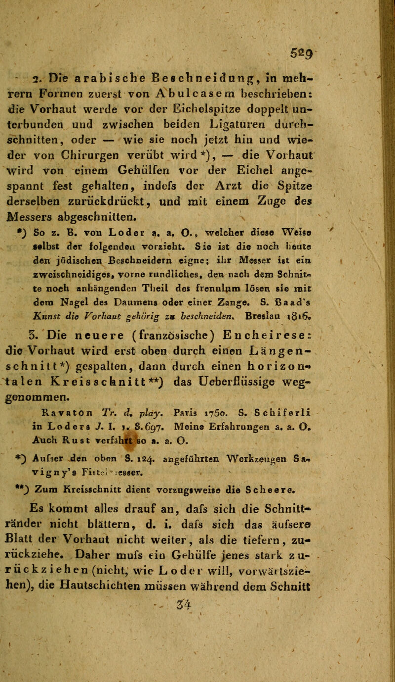 2. Die arabische Beschneidung, in meh- rern Formen zuerst von Abulcasem beschrieben: die Vorhaut werde vor der Eichelspitze doppelt un- terbunden und zwischen beiden Ligaturen durch- schnitten, oder — wie sie noch jetzt hin und wie- der von Chirurgen verübt wird *), — die Vorhaut wird von einem Gehülfen vor der Eichel ange« spannt fest gehalten, indefs der Arzt die Spitze derselben zurückdrückt, und mit einem Zuge des Messers abgeschnitten. *} So z. B. von Loder a. a. O., weicher diese Weise selbst der folg,endeii vorzieht. Sie ist die noch iieute den judischen Beschneidern eigne; ihr Messer ist ein. 2weischnoidige8« vorne rundliches, den nach dem Schnit« te noeh anhängenden Theii des frenultim lösen sie mit dem Nagel des Daumens oder einer Zange. S. ßaad's Kunst die Vorhaut gehörig zu. beschneiden, Breslau 1816» 5. Die neuere (französische) Encheireses die Vorhaut wird erst oben durch einen Längen- schnitt*) gespalten, dann durch einen horizon-» talen Kreisschnitt**) das üeberflüssige weg- genommen. Ravaton Tr. d, play, Paris lySo. S. Schiferli in Loder8 J. I. 1. S.697. Meine Erfahrungen a, a. O» Auch Rust veriäh||?80 a. a. O. *) Aufser den oben S. 124. angeführten Werkzeugen Sa« vigny's FifiteJ icsser. ••^ Zum Kreisscbnitt dient Vorzugspreise die Scheere. Es kommt alles drauf an, dafs sich die Schnitt- ränder nicht blättern, d. i. dafs sich das äufser» Blatt der Vorhaut nicht weiter, als die tiefern, zu- rückziehe. Daher mufs ein Gehülfe jenes stark zu- rückziehen (nicht, wie Loder will, vorwärtszie- hen), die Hautschictilen müssen während dem Schnitt