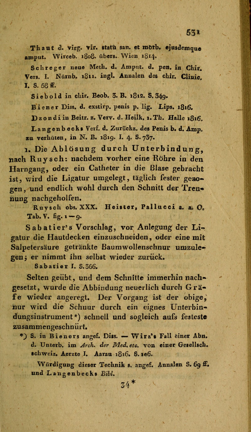 531- ThauC i. vitg. fit, statu san. et mötb* ejusdemgue aroput. Witceb. 1808. übers., Wien 1814. Seh reger neue Meth. d. Amput. d. pen. in Chir. Vers. I. Nftrnb. 1811. ingl. Annalen des chir. Clinic, I. S, 58 ff. Siebold in cliir. Beob. 3. B. 181s. S.349« Biener Diss. d. cxstirp. penis p. Hg. Lips. 1Q16, D z o n d i in Beitr. z. Yerv. d. Heilk. 1. Tfa. Halle 1816. Langenbecks Verf. d. Zurückz. des Penis b« d. Amp» zu verhüten, in N. B. 1819. I. 4. S. 737. 1. Die Ablösung durch Unterbindung, nach Ruysch: nachdem vorher eine Köhre in den Harngang, oder ein Catheter in die Blase gebracht ist, wird die Ligatur umgelegt, täglich fester geso- gen 5 und endlich wohl durch den Schnitt der Treu« nung nachgeholfen. Ruysch obs. XXX. Heister, Pallueci 3. ai O9 Tab. V. fig. i —9. Sabatier's Vorschkg, vor Anlegung der Li« galur die Hautdecken einzuschneiden, oder eine mit Salpetersäure getränkte Baumwollenschnur umzule* genj er nimmt ihn selbst wieder zurück. Sabatiei I. S.566, Selten geübt, und dem Schnitte immerhin nach* gesetzt, wurde die Abbildung neuerlich durch Grä- fe wieder angeregt. Der Vorgang ist der obige^ hur wird die Schnur durch ein eignes Ünterbin- dungsinstrument *) schnell und sogleich aufs festeste zusanimengeschnürt. '•'3 S. in Bieners angef. Diss. — Wirz's Fall einer Äbn, d. Unterb, im j^rcfi. der Med,etc» Ton einer Gesellscb. Schweiz, Aerzte I, Aarau 1816. S. ie6. Würdigung dieser Technik s. angef. Annalen S. 69 ff. und Langenbeck» BihL 34*