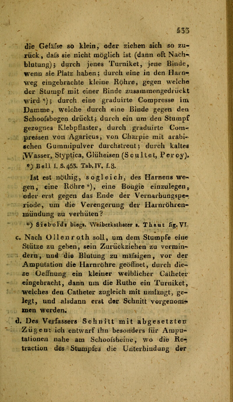 i53 die Geiäfse so klein, oder ziehen sich so zu- rück, dais sie nicht möglich ist (dann oft Nach-. blutung), durch jenes Turniket, Jene Binde, wenn sie Platz haben; durch eine in den Harn- vveg eingebrachte kleine Rohre, gegen welche der Stumpf mit einer Binde zusammengedrückt wird *)j durch eine graduirte Compresse im. Damme, welche durch eine Binde gegen den Schoofsbogen drückt5 durch ein um den Stumpf gezognes Klebpfiaster, durcli graduirte Com* pressen von Agaricus, von Charpie mit arabi- schen Gummipulver durchstreut 5 durch kaltei [Wasser, Styptica, Glüheisen (Scuitet, Feroy)^» «=} Beil 1. S.453. Tab.IV. f.8. Ist est iiOthig, sogleich, des Hamens we«^ gen, eine Röhre'^j, eine Bougie einzulegen, oder erst gegen das Ende der Vernarbungspe- riode, um die Verengerung der Harnröhren« mündung zu verhüten? *) Sicboi^i biegs. Weiberkathoter s. Thaui: fig.Vl c. Nach Ollenroth soll, um dem Stumpfe eine Stütze zu geben, sein Zurückziehen zu vermin» dern, und die Blutung zu mäfsigen, vor der Amputation die Harnröhre geöffnet, durch die-* SG Oeffnung ein kleiner weiblicher Calheter eingebracht, dann um die Ruthe ein Turniket, welches den Catheter zugleich mit umfängt s ge- legt, und alsdann erst der Schnitt vorgcaom?* inen werden. d. Des Verfassers Schnitt mit abgesetztCK Zügent ich entwarf ihn besonders für Ampu» tationen nahe am Schoofsbeine, wo die Re- traction des Stumpfen die Unterbindung der