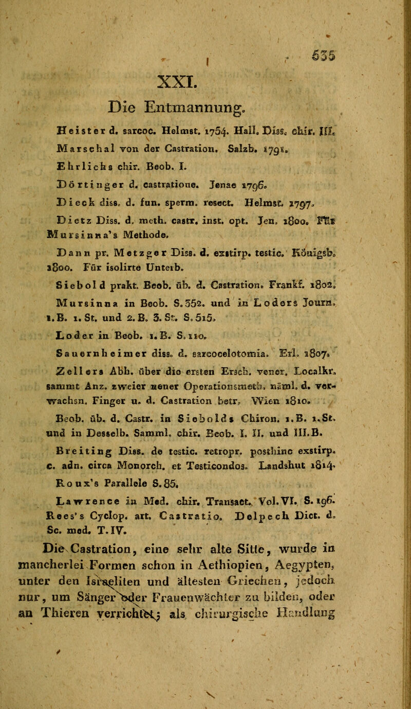 XXI. Die Entmannung, Heister d. saicoc. Heltnst. 1754. Hall, Diss« dhit, UL Marsehal Ton der Castration. Salzb. 1791. Ehr lieh 8 chir. Beob. L Dörttnger d, castratione. Jenae 1796. Di eck diss, d. fon. sperm. resect. Heimse, 1797^ Dietz Diss. d, mcth. castr. inst. opt. Jen, iBoo« Ttit Miirsinna^s Methode, Dann pr. Metzger Diss. d. ezstirp. testie. Köaigsbe 1800. Für isolirte Unteib. Siebold prakt. Beob. üb. d. Castration« Fr§nkf. 1802* Mursinna in Beob. S.552. und in Loders Journ, i.B. 1. St. und 2.B. 3.Sr. S.5i5> JLoder in Beob, i.B. S,iio. Sauern heimer diss» d, sarGOcelotomia. Eil. 1807» 2^eil ers Abb. über die ersten Eräch. vener, Localkr^ Bamnic Anz. zweier neuer Operationsmetb, näml, d. Ter« wachsn, Finger u. d, Castration betr.-, Wien 18 »o. Beob. üb. d. Castr. in Siebold $ Chiron. i.B. ».St. und in Desselb. Samml. chir. Beob. L II. und HI.B. Breiting Diss. de testie. retropr. posthinc exstirp. c. adn. circa Monorch. et Testicondos. Landshut 1814^ Roux's Parallele S.85. Lawrence in Med. chir. Transact,. Vol.VI. S. 196. Kees's Cyclop. art, Castratio. Delpech. Dict, d. Sc. med. T.IV. Die Castration, eine sehr alte Sitte, wurde iß mancherlei Formen schon in Aethiopien, Aegypten, unter den Israeliten und ältesten Griechen, jedoch nur, um S^nger^>>der Frauenwäch! tr zu bildeo, oder aa Thieren verfichtH; ak chirurgische Hriudlarig V