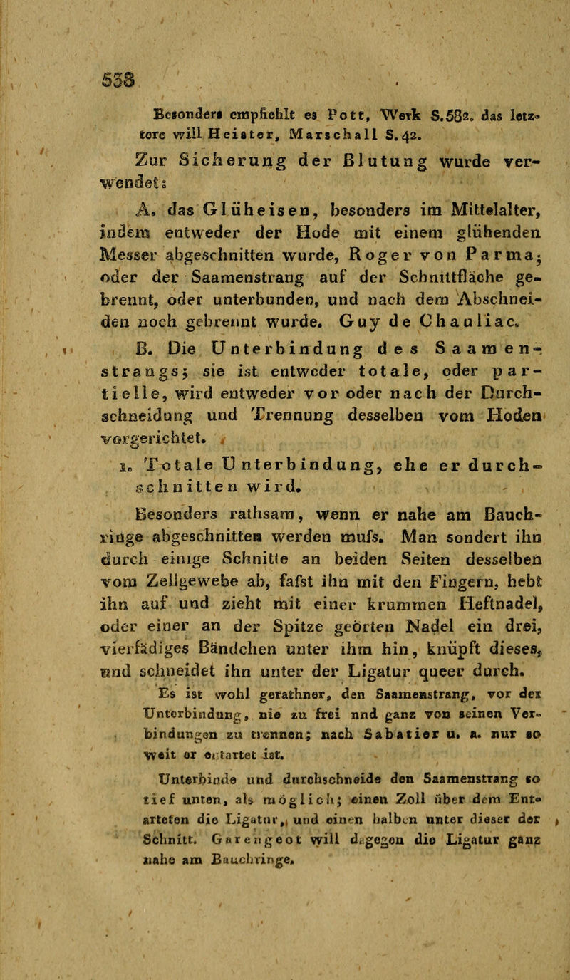 Betonderi empfiehlt es Pote, Werk S.582. das letz- tere will Heister, Marschall 8,42. Zur Sicherung der Blutung wurde ver- wendet s A. das Glüheisen, besonders im Mittelalter, indem entweder der Hode mit einem glühenden Messer abgeschnitten wurde, Roger von Parma- oder der Saamenstrang auf der SchaUtfläche ge- brennt, oder unterbunden, und nach dem Absclmei« den noch gebrennt wurde, Guy de Chauliac* ß. Die Unterbindung des Saamen« Strangs, sie ist entweder totale, oder par- tielle, wird entweder vor oder nach der Darch- schneidung und Trennung desselben vom Hoden vorgerichtet. le Totale Unterbindung, ehe er durch» .?. c h n i 11 e n w i r d. Besonders ralhsam, wenn er nahe am Bauch- viöge abgeschnitten werden mufs. Man sondert ihn durch einige Schnitte an beiden Seiten desselben vom Zeuge webe ab, fafst ihn mit den Fingern, hebt ihn auf und zieht mit einer krummen Heftnadel, oder einer an der Spitze geörten Nadel ein drei, vierfädiges Bändchen unter ihm hin, knüpft dieses, rand schneidet ihn unter der Ligatur queer durch. Es ist wohl getathner, den Saamenstrang, vor der Unterbindung, nie zu frei nnd ganz von seinen Ver- bindungen zu trennen; nach Sabatier u, a. nur so weit er entartet ist. Unlerhinde und durchschneide den Saamenstrang so tief unten, als möglich; einen Zoll »her dem Ent- arteten die Ligatur,t und einen halben unter dieser der Schnitt. Garengeot will dagegen die Ligatur ganz xiahe am Bauchrinj^e.