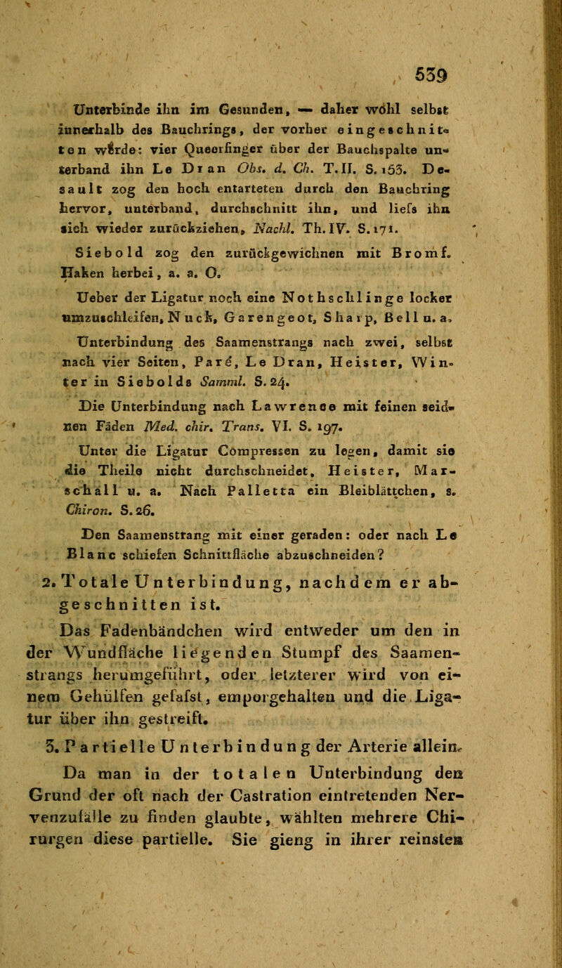 Unterbinde ihn im Gesunden, — daher wÖhl selbst innerhalb des Bauchrings, der vorher eingeschnit« ten w^rde: vier Queeifinger über der Bauchspalte un-* ierband ihn Le Di an Obs, d, Ch. T.II. S. i63. Dc- sauit zog den hoch entarteten durch den Bauchring hervor, unterband, durchschnitt ihn, und liefs ihn sieh wieder zurücliziehen» Nachl, Th. IV. S. 171. Siebold zog den surücigewichnen mit Brom f. Haken herbei, a. a, O. lieber der Ligatur noch eine Nothschlinge locker usnzuschUifen, Nuck, Garengeot, Sharp, ßellu. a. Unterbindung des Saamenstrangs nach zwei, selbst nach vier Seiten, Pard, Le Dran, Heister, Win« ter in Siebolds Samml. S. 24. Die Unterbindung nach Lawrence mit feinen »eid- Jien Fäden Med. chir, Trans. VI. S, 197. Unter die Ligatur Corapressen zu le^en, damit sia (die Theile nicht durchschneidet, Heister, Mar- schall u. a. Nach Falletta ein Bleiblättchen, s. Chiron, S.26. Den Saamenstrang mit einer geraden: oder nach Le Blanc schiefen Schnittfläche abzuschneiden? 2. TotaleÜnterbindung, nachdem er ab- geschnittenist. Das Fadenbändcheii wird entweder um den in der Wundfläche litagenden Stumpf des Saamen* Strangs herumgeführt, oder letzterer wird von ei- nem Gehülfen gelafst, eniporgehalten und die,Liga- tur über ihn gestreift. 3. Partielle Unterbindung der Arterie allein^ Da man in der totalen Unterbindung deß Grund der oft nach der Caslration eintretenden Ner- venzufäJie zu finden glaubte, wählten mehrere Chi- rurgen diese partielle. Sie gieng in ihrer reinste»