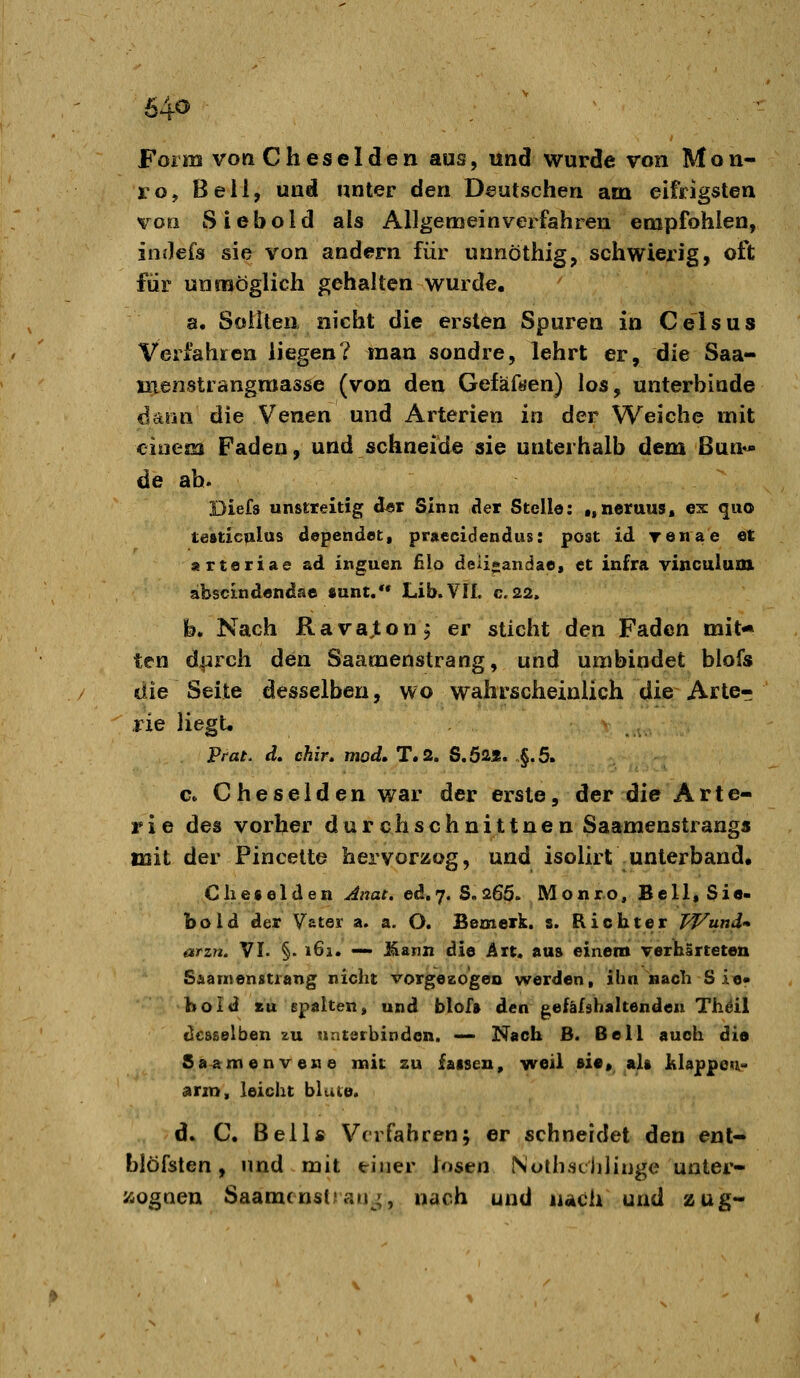 Form von Cheselden aus, und wurde von Mon- ro, Beil, und unter den Deutschen am eifrigsten voo Siebold als Allgemeinverfahren empfohlen, indefs sie von andern für unnöthig, schwierig, oft für unmöglich gehalten wurde. a. Sollten nicht die ersten Spuren in Celsus Verfahren liegen? man sondre, lehrt er, die Saa- Kienstiangraasse (von den Gefäf«en) los, unterbinde iiinn die Venen und Arterien in der Weiche mit einem Faden, und schneide sie unterhalb dem ßun^ de ah. Diefs unstreitig der Sinn der Stelle: «fneraus, es: quo testiculus dependet, pr»ecidendus: post id renae et arteriae ad inguen £Io deii*andae, et infra ylnculum abscindendae «unt. Lib.VII. c.22. fo. Nach Ravaton, er sticht den Faden mit* ten d|irch den Saamenstrang, und umbindet blofs die Seite desselben, wo wahrscheinlich die Arte- rie liegt, Prat. d, chir, mod, T.2. S.Ö2Ä. ,§.5. c. Cheselden war der erste, der die Arte- rie des vorher durch sehn it tuen Saamenstrang« mit der Pincelte hervorzog, und isolirt unterband, Che«elden Jnat. ed.7. S.26Ö. Monr.o, Bell, Sie- bold der Vater a. a. O. Bemerk, s. Richter Pf^und* arzn. VI. §• 161. — l^ann die Art, aus einem verhärteten Saarnenstiang nicht vorgezogen werden, ihn nach S ie» boid zu spalten, und blof» den gefäfshaltenden Thöil desselben zu nntsrbinden. —- Nach B. Bell auch die Saamenvene mit zu faisen, weil »i«* alt lilappeti- arin, leicht blute. d» C. Beils Verfahren; er schneidet den ent- blöfsten, und mit einer iosen Nothschlinge unter- /-ognen SaamcnslJau^^, nach und nach und zug-