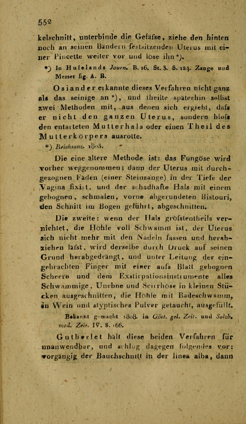 kelschnitt, «nterbinde die Gefäfse, ziehe den hinten »och an seinen Bändeln feÄl.sitzeod^'ii Uteius mit ei- ner Pincette weiter vor und löse ihn*;, ♦^ In Hufelands Journ, B. 16. St. 3. 8.124. Zange und Messer fig» A. B. Oslander eikannte dieses Veifähigen nicht ganz al« das seinige an'^), und iheiile späterhin st>ll)i>t zwei Methoden mit, aus denen sich ergiehi, dafs er nicht den ganzen Uterus, sondern biof» den entarteten Mutter hals oder einen Theil des M u l terkörpers ausrotte. *} Reichsanz. lÖoS. Die eine ältere Methode ist: das Fungöse wird vorher wegginoromen; dann der Uterus mit durch- gezognen Fäden (einer iSleinzanj^^^e) in der Tiefe der Vagina fixist, und der schadhafte Hals mit einem gebognen, schmalen, vorn© abgerundeten Bistouri, «Jen Schnitt im Bogen grl'ühit, abgeschnilteui Die zweite: wenn der Hais gröfstentfieils ver- nichtet, die Höhle voll Schwamm ist, dei- Uterus sich nicht mehr mit den Nadeln fas-ien und hernb- aiehen läfst, wird derselbe duixh L»iuck auf seinen Grund h»i abgedrängt, und unler LeiiutJg der ein- gebrachten Finger mit eiwer aufs Blatt gebognen Schecro und dem Exstirpatiofi.sinsii umenle alles SchwanuYiige, Unebne und Sciirhösi? in kleinen Stü- cken ausgeschnitten, die f^Öhle mit B^ideüchw^mm, «t) Wein und *lyp{is<hes Pulver getauchJ, ausgefüllt. Bekannt gmaclit lÖoÖ. in O.ött. gel, Zdt. und Sahh, rtiüd. Zrit. I?. S, >66. G u t h • r 1 e t hält diese beiden Verfahren für unanwendbar, und «rhiug dagegen toigerxh's vor: «rorgängig der Bauchschni(^t in der iinea alba, dann