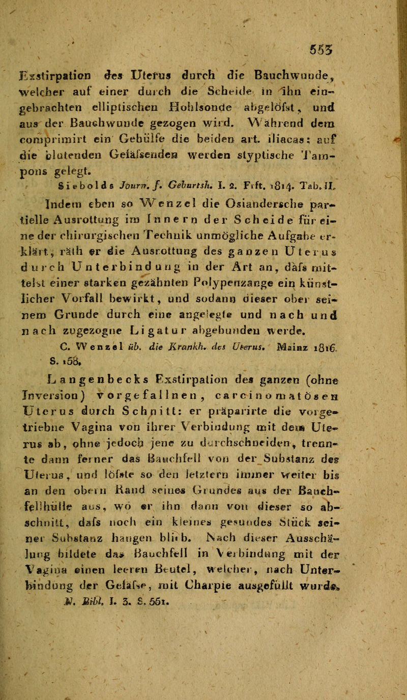 655 Esstirpatien des Utefus durch die Bauchwunde, welcher auf einer durch die Scheide in Ihn ein« gebrachten elliptischen Hohlsonde ahgelÖfMl, und aus der ßauehwunde gezogen wird. V% ährcnd dem coniprlmirt ein Gehülfe die beiden art. ih'acas; auf die blutenden Oeikhendeu werden slyptische 'J'aro- pons gelegt. Sit^boias Jöurn.f. Gehurtsh, I. 2. Frft. 1814. Tab» Jl. Indem eben so Wenzel die Osiandersche par- tielle Ausrottung im Innern der Scheide für ei- ne der ciiirurgischen Technik unmögliche Aufgabe er- klärt» rälh ^r die Ausrottimg des ganzen Ütei u« durch Unterbindung in der Art an, däfs mit- teilt einer starken gezähnten Polypenzange ein künst- licher Vorfall bewirkt, und sodano dieser ober sei» nem Grunde durch eine angeiegU und nach und nach zügezogne Ligatur abgebunden werde. C. Wenael üb. die Krankh, des U^ttrus, Maiaz 1816 S. .58. Langenbecks Fxstirpation de« ganzen (ohne Inversion) vorgefallnen, carcinomatösen Uterus dufch Schnitt: er praparirte die voige» triebne Vagina von ihrer Verbindung mit dei« Ui^-^ rus ab, ohne jedoch jene zu dcrchschneiden, trenn- te dann ferner das BaMohft^ü von der Substanz deg Uterus, und löf»te so den letztem ilijjncr weiter bis an den obem Kand seine« Grundes au« der ßa»ch« felihülle aus, wo «r ihn dann von dieser so ab- schnitt, dafs noch ein kleines gesundes Stück «ei- ner Substanz hangen blifb. Nach dii-ser Ausschä- lung bildete da* Bauchfell in Verbindung mit der Vagina ©inen leerrn Beutel, welcher, nach Unter- bindung der Gfcläfs^, mit Charpie ausgefüllt wurd«» j;. Mihi I. 3. S, 5ÖI.