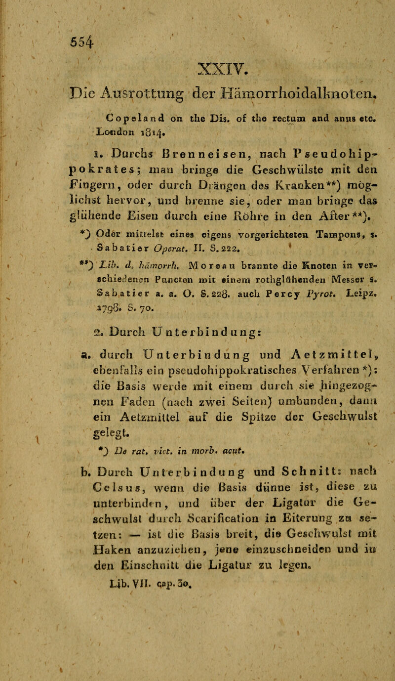 XXIV. Die Ausrottung der Hämorrhoidalknoten, Copelandi on the Dis. of the rectum and anus etc. 1. Durchs Brenneisen, nach Pseudohip- pokrates; man bringe die Geschwülste mit den Fingern, oder durch Drängen des Kraoken**) mög- lichst hervor, und brenne sie, oder man bringe das glühende Eisen durch eine Röhre in den Alter**}. *3 Oder mittelsfc eine« eigens vorgeiicUteten Tampons, s. Sabotier Operat. IL 0,222, * **3 -^J*^« d, hämorrh, Moreau brannte die ünöten in ver« 8chie(?enen Ptuicren mit einem rothglühenden Messer s. Sabatier a. a. O. S.22Q. auch Percy Vyrot» Leipz, 1798. S, 70. 2. Durch Unterbindung: a. durch Unterbindung und Aetzmittel^ ebeofalls ein pseudohippokratisches Verfahren*): die Basis werde mit einem durch sie .hingezog* nen Faden (nach zwei Seiten) umbunden, danii ein AetzmiUel auf die Spitze der Geschwulst gelegt. •3 D9 rat» vict» in morb. acut, b. Durch Unterbindung und Schnitt: nach Geis US, wenn die Basis dünne ist, diese zu unterbinden, und über der Ligatur die Ge- schwulst durch Scarificalion in Eiterung zu se- tzen: — ist die Basis breit, dis Geschwulst mit Haken anzuziehen, jene einzuschneiden und ir* den Einschnitt die Ligatur zu legen« Lib. VH. cap.So,