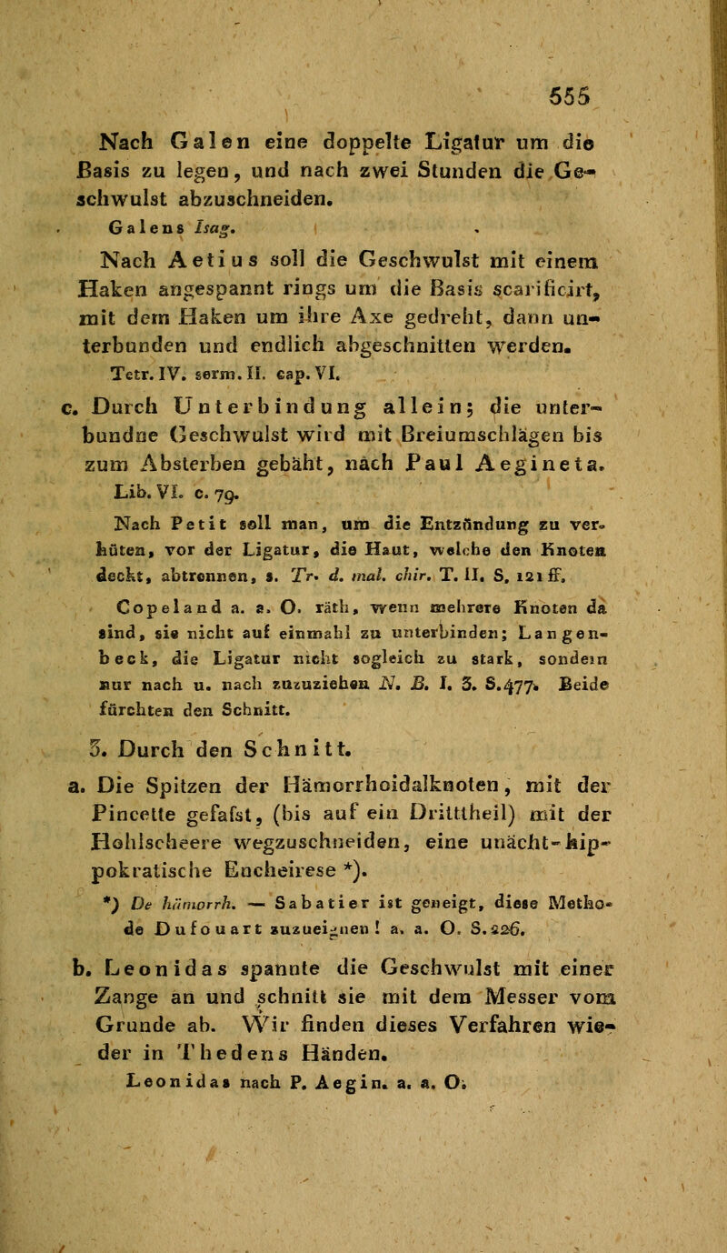 Nach Galen eine doppelte Ligatur um die Basis zu legea, und nach zwei Stunden die Ge^ schwulst abzuschneiden, G a 1 e n 8 Isag, Nach Aetius soll die Geschwulst mit einem Haken angespannt rings um die ßasi<^ scarificirt, mit dem Haken um iiire Axe gedreht, dann un- terbunden und endlich abgeschnitten werden. Tetr.IV. germ.II. cap.VI. c. Durch Unterbindung allein; die unter- bundoe Geschwulst wird mit Breiumschlägen bis zum Abslerben gebäht, nach Paul Aegineta. Lib. VL c. 79. Nach Petit soll man, um die Entzündung zu ver» hüten, vor der Ligatur, die Haut, welche den Knoten deckt, abtrennen, 9. Tr. d. mal. chir. T. II, S, 121 ff, Copeland a. a. O. räth, wenn noehrere Knoten da sind, sie nicht aul einmahl zu unterbinden; Langen- beck, die Ligatur nicht sogleich zu stark, sondern »ur nach u. nach su^uziehen. N, B, I, 3. 8.477* Beide fürchten den Schnitt. 5. Durch den Schnitt. a. Die Spitzen der Hämorrhoidalknoten, mit der Pincelte gefafat, (bis auf ein Dritttheil) mit der Hohischeere wegzuschneiden, eine unacht-kip- pokratische Encheirese *). *) De hämorrh. — Sabatier ist geneigt, diese Metho« de Dufouart »UÄuei^nen ! a. a. O. S.5s6, b. Leonidas spannte die Geschwulst mit einer Zange an und schnitt sie mit dem Messer vom Grunde ab. Wir finden dieses Verfahren wie- der in Thedens Händen. Leonidas nach P. Aegin. a. ä. Oi