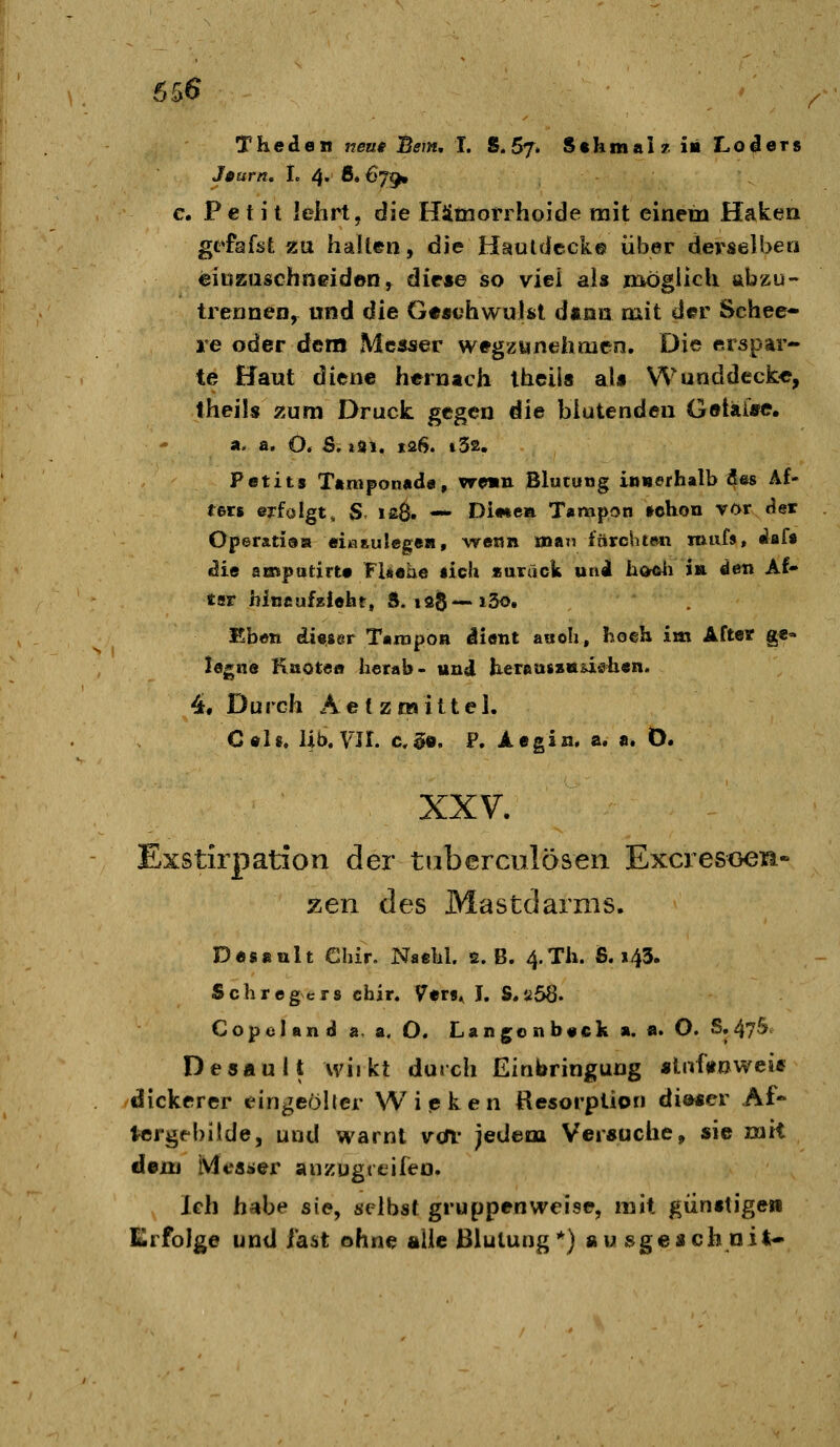 Theden neus Bern, I. S. 67. S«hmai?iii Lo^ers J0urn, I. 4. 8.679. c. Petit lehrt, die Hämotihoide mit einein Haken gefafst zu halten, die Hauldcck© über derselben einzuschneiden^ diese so viel als naogiich abzu- trennen, und ^it Ge««hwulst d«an mit der Schee- le oder dem Messer wegzunehmen. Die erspar- te Haut ^itne hernach theila al« Wunddeck«, theils zum Druck gegen die blutenden Getaiffc. a. a. O. S. »31. 126. t32. Petita T»mpon«de, vrwm Blutung inuorhalb 4«« ^f* fers erfalgt, S ia8» — Diwea Tampon »chon vor <?et OperatisB «iwauIegeB, \ve«n man iftrchte« miifs, ^afa «Jic ampatirt« FUaae lieh «aruck uni hoftii i» den Af- tsr hincufziüht, ft. lag—i5o. Ebott di«ser Tampon dient aaoh, hoeh im After ge- legne Kaotoa herab- und lierau8»aüöh«n. 4. Durch Aef znaittel. C«li. Üb. Vir. c,§e. P. Aegin. a. a. Ö. XXV. Exstirpation der tiiberculöseii Excresoeiü« zen des Mastdarms. Desaixlt Ghir. Naelil. 2. B. 4.Th. S. 143. SchregNcrs cfair. Vtxt^ I. S.a68. CopelanjJ a, a. O. Langonb«ck a. a. O. S.47& Desault wiikt durch Einbringung «Inftnwese dickerer eingeölter Wipken Resorption diascr Af- Icrgfbilde, und warnt vdv jedem Versuche, sie mit dem IVfeaaier anzügreifen. Ich habe sie, selbst gruppenweise, mit giinftige» Erfolge und last ohne alle ßlutung*) au sgejich nit«